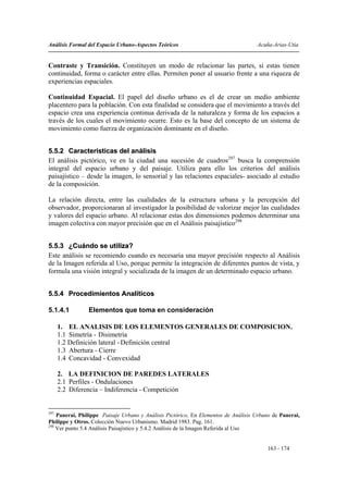 Análisis Formal del Espacio Urbano-Aspectos Teóricos                                Acuña-Arias-Utia


Contraste y Transición. Constituyen un modo de relacionar las partes, si estas tienen
continuidad, forma o carácter entre ellas. Permiten poner al usuario frente a una riqueza de
experiencias espaciales.

Continuidad Espacial. El papel del diseño urbano es el de crear un medio ambiente
placentero para la población. Con esta finalidad se considera que el movimiento a través del
espacio crea una experiencia continua derivada de la naturaleza y forma de los espacios a
través de los cuales el movimiento ocurre. Esto es la base del concepto de un sistema de
movimiento como fuerza de organización dominante en el diseño.


5.5.2 Características del análisis
El análisis pictórico, ve en la ciudad una sucesión de cuadros297 busca la comprensión
integral del espacio urbano y del paisaje. Utiliza para ello los criterios del análisis
paisajístico – desde la imagen, lo sensorial y las relaciones espaciales- asociado al estudio
de la composición.

La relación directa, entre las cualidades de la estructura urbana y la percepción del
observador, proporcionaran al investigador la posibilidad de valorizar mejor las cualidades
y valores del espacio urbano. Al relacionar estas dos dimensiones podemos determinar una
imagen colectiva con mayor precisión que en el Análisis paisajístico298


5.5.3 ¿Cuándo se utiliza?
Este análisis se recomiendo cuando es necesaria una mayor precisión respecto al Análisis
de la Imagen referida al Uso, porque permite la integración de diferentes puntos de vista, y
formula una visión integral y socializada de la imagen de un determinado espacio urbano.


5.5.4 Procedimientos Analíticos

5.1.4.1         Elementos que toma en consideración

      1. EL ANALISIS DE LOS ELEMENTOS GENERALES DE COMPOSICION.
      1.1 Simetría - Disimetría
      1.2 Definición lateral - Definición central
      1.3 Abertura - Cierre
      1.4 Concavidad - Convexidad

      2. LA DEFINICION DE PAREDES LATERALES
      2.1 Perfiles - Ondulaciones
      2.2 Diferencia – Indiferencia - Competición


297
    Panerai, Philippe Paisaje Urbano y Análisis Pictórico, En Elementos de Análisis Urbano de Panerai,
Philippe y Otros. Colección Nuevo Urbanismo. Madrid 1983. Pag. 161.
298
    Ver punto 5.4 Análisis Paisajístico y 5.4.2 Análisis de la Imagen Referida al Uso


                                                                                        163 - 174
 