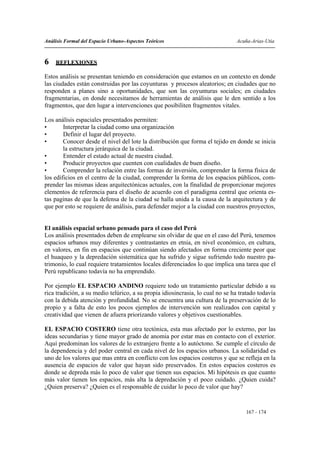 Análisis Formal del Espacio Urbano-Aspectos Teóricos                           Acuña-Arias-Utia



6   REFLEXIONES

Estos análisis se presentan teniendo en consideración que estamos en un contexto en donde
las ciudades están construidas por las coyunturas y procesos aleatorios; en ciudades que no
responden a planes sino a oportunidades, que son las coyunturas sociales; en ciudades
fragmentarias, en donde necesitamos de herramientas de análisis que le den sentido a los
fragmentos, que den lugar a intervenciones que posibiliten fragmentos vitales.

Los análisis espaciales presentados permiten:
•       Interpretar la ciudad como una organización
•       Definir el lugar del proyecto.
•       Conocer desde el nivel del lote la distribución que forma el tejido en donde se inicia
        la estructura jerárquica de la ciudad.
•       Entender el estado actual de nuestra ciudad.
•       Producir proyectos que cuenten con cualidades de buen diseño.
•       Comprender la relación entre las formas de inversión, comprender la forma física de
los edificios en el centro de la ciudad, comprender la forma de los espacios públicos, com-
prender las mismas ideas arquitectónicas actuales, con la finalidad de proporcionar mejores
elementos de referencia para el diseño de acuerdo con el paradigma central que orienta es-
tas paginas de que la defensa de la ciudad se halla unida a la causa de la arquitectura y de
que por esto se requiere de análisis, para defender mejor a la ciudad con nuestros proyectos,


El análisis espacial urbano pensado para el caso del Perú
Los análisis presentados deben de emplearse sin olvidar de que en el caso del Perú, tenemos
espacios urbanos muy diferentes y contrastantes en etnia, en nivel económico, en cultura,
en valores, en fin en espacios que continúan siendo afectados en forma creciente peor que
el huaqueo y la depredación sistemática que ha sufrido y sigue sufriendo todo nuestro pa-
trimonio, lo cual requiere tratamientos locales diferenciados lo que implica una tarea que el
Perú republicano todavía no ha emprendido.

Por ejemplo EL ESPACIO ANDINO requiere todo un tratamiento particular debido a su
rica tradición, a su medio telúrico, a su propia idiosincrasia, lo cual no se ha tratado todavía
con la debida atención y profundidad. No se encuentra una cultura de la preservación de lo
propio y a falta de esto los pocos ejemplos de intervención son realizados con capital y
creatividad que vienen de afuera priorizando valores y objetivos cuestionables.

EL ESPACIO COSTERO tiene otra tectónica, esta mas afectado por lo externo, por las
ideas secundarias y tiene mayor grado de anomia por estar mas en contacto con el exterior.
Aquí predominan los valores de lo extranjero frente a lo autóctono. Se cumple el círculo de
la dependencia y del poder central en cada nivel de los espacios urbanos. La solidaridad es
uno de los valores que mas entra en conflicto con los espacios costeros y que se refleja en la
ausencia de espacios de valor que hayan sido preservados. En estos espacios costeros es
donde se depreda más lo poco de valor que tienen sus espacios. Mi hipótesis es que cuanto
más valor tienen los espacios, más alta la depredación y el poco cuidado. ¿Quien cuida?
¿Quien preserva? ¿Quien es el responsable de cuidar lo poco de valor que hay?


                                                                                   167 - 174
 
