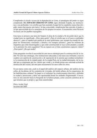Análisis Formal del Espacio Urbano-Aspectos Teóricos                          Acuña-Arias-Utia




Cumpliendo el círculo vicioso de la depredación en Lima, el paradigma del poder se sigue
cumpliendo. EL ESPACIO URBANO EN LIMA sigue añorando España, sus institucio-
nes y sus prebendas. Los criollos que han asumido el papel de los españoles nunca han diri-
gido, nunca han puesto una meta y la han concertado, simplemente han ejercido el poder y
se han aprovechado de el a semejanza de los propios invasores. Exactamente como hicieron
los Incas con los pueblos sojuzgados.

Esta tarea es primero una tarea de limpiar el alma de la ciudad a fin de poder decir que la
ciudad tiene un significado. ¿Pero para quién? ¿Para el criollo que es el nuevo explotador
abusivo?, ¿para el español que queda de la etnia gobernante, que siempre ha tratado de em-
plear las instituciones virreinales y dorarla a los tiempos actuales?, ¿para los millones de
migrantes que están desarraigados y que están construyendo lo suyo como pueden y cuando
se lo permiten los otros jugadores? En un espacio así ¿Cómo construimos espacios vitales?
¿Para quién? ¿De qué modo?

Estas preguntas revelan la necesidad de una nueva estrategia para la construcción de la ciu-
dad. No solo una estrategia, sino instituciones adecuadas a esta tarea casi militante y nuevos
cuadros con espíritu de construcción y de superación de la anomia que conduce actualmen-
te la construcción de la ciudad poder, de la ciudad Perú, de la ciudad dominante, de la ciu-
dad que es enajenante por los valores que vende y en donde prima una soterrada actitud de
destrucción del vecino, del otro para encaramarse los unos sobre los otros.

En un marco como este ¿cuál es el papel del análisis del espacio urbano, del análisis de las
calles, de las plazas, de los conjuntos de viviendas, del tejido urbano, de los organismos, de
las habilitaciones urbanas? Su papel es el enfrentar las condicionantes descritas y defender
la ciudad y preservarla y darle una oportunidad desde las unidades fragmentadas. Conver-
tirse en una canción hacia la búsqueda de la belleza propia, como creación autentica de lo
que tenemos que es propio y que tiene autenticidad.

Percy Acuña Vigil
Invierno del 2005




                                                                                     168 - 174
 