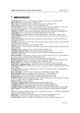 Análisis Formal del Espacio Urbano-Aspectos Teóricos                                     Acuña-Arias-Utia




7 BIBLIOGRAFIA
Acuña Vigil, Percy Fundamentos de Planeamiento Urbano, aspectos técnicos. UNI-FAUA-1990
Albers, Gerd. Was wird aus der Stadt?. München, 1972.
Albers, Gerd. Städtebauliche Grundsätze-gestern-heute. Apunte T.U. München, 1976.
Albers, Gerd. Gewandelte Perspektiven der Planung. München, 1965.
Alexander John W. The basic non basic concept of urban economic functions, in Readings in Urban Geog-
raphy; Mayer M. H. & Kohn F. C. The University of Chicago Press, Ltd. London, 1959.
Alexander, Christopher, Notes on the synthesis of form, Cambridge, Harvard University Press, 1971.
Anderson, S., Studies toward an ecological model of the urban environment, MIT Press, Cambridge, 1981.
Arnold, Henry. Trees in urban design, Van Nostrand, Reinhold, New York, 1980
Arendt, Hannah. La condición humana. Ediciones Paidos, Barcelona – Buenos Aires – México, 1993
Argan, Giulio Carlo: El espacio visivo de la ciudad, en Historia del arte como historia de la ciudad, Laia,
Barcelona, 1984.
Argan, Giulio Carlo: El concepto del espacio Arquitectónico desde el Barroco a nuestros días; Nueva Vi-
sión, Buenos Aires, 1973.
Aristóteles, Physique (I-V), Primer Tomo. Texto traducido al francés por Henri Carteron. Societe d´edition
“Les Belles Letres”, Paris 1926
Ascher, F. Et. Al Les territories de futu”-Paris Datar. 1998.
Augé, Marc. Los no lugares. Espacios del anonimato. Gedisa editores. Quinta reimpresión: Barcelona, sep-
tiembre del 2000.
Aymonino, Carlo: El significado de las ciudades, Ed. Blume, Madrid, 1981.
Aymonimo Carlo, Rossi, Aldo. La Città di Padova, Roma, Officina Ed., 1966
Aymonino, C., Rossi, A.: La formazione del concetto di tipologia edilizia, Instituto universitario di
architettura, Venecia, 1965.
Barnett, Jonathan. Urban Design as public policy, Mc Graw Hill, Nueva York, 1979. ; The form and func-
tions of the central area, Open University, Milton Keynes, 1979.
Bazant, Jan Manual de Criterios de Diseño Urbano. Editorial Trillas. México 1986. .
Benevolo, Leonardo. Historia de la arquitectura moderna. Barcelona: Editorial Gustavo Gili, 8ª ed., 1999.
Bentley, Alcock et. al. Entornos Vitales; Gustavo Gili, S.A. Barcelona, 1999.
Bergson, Henri. Matiére et Memoire. 7ma Edición. Presses Universitaires Francaises. Paris 1946.
Berger, Peter y Luckmann Thomas. The social Construction of reality, Penguin, Harmondsworth, 1966.
Blundell Jones, Meter. From the Non-Classical Axis to A perspective Space, en Architectural Review # 183
(marzo, 1988).
Blumenfeld, Hans. “La Escala en el diseño Urbano”. Pág. 39. En “El espacio Urbano”. Universidad Nacio-
nal de Ingeniería. FAUA, 1965
Bonta Juan Pablo. Architecture and its interpretation, Lund Humphries, Londres, 1979.
Bonta, Juan Pablo. Sistemas de significación en la arquitectura. G. Gili, Barcelona, 1977.
Boix Gene, José. Urbanismo. Monografías CEAC sobre construcción y arquitectura”
Bourdieu, Pierre. The aristocracy of culture, en Media, Culture and Society, 2, 1980
Broadbent, Geoffrey. El diseño arquitectónico como sistema de signos icónicos. En El Lenguaje de la arqui-
tectura. Un análisis semiótico. Ed. LIMUSA, México, 1984.
Buchard, Laurent v. Internet Japonisme.
Cadman, D. y Austin-Crowe L., Property development, Spon, Londres, 1978.
Canniggia G., Maffei G. Tipología de la edificación, ediciones Celeste, España 1995
Campbell Scott, Green Cities, Growing Cities, Just Cities En Apa Journal Summer 1996.
Canniggia, Gianfranco, Maffei, Gian Luigi. Tipología de la edificación. Celeste ediciones, Madrid, 1995.
Carter, Harold; El estudio de la geografía urbana, Instituto de estudios de administración local, Madrid,
1974
Castex, J. Morphologie et Syntaxe dans les œuvres de la première période de F. L. Wright, en Sémiotique del
Espace, Gonthier, Méditations, Paris, 1979.
Colin, Rowe: Manierismo y arquitectura moderna y otros ensayos, G. Gili, Barcelona, 1978.
Collins, Peter. Los ideales de la arquitectura moderna, su evolución. (1750-1950).
Conrado, Ulrich: Programas y manifiestos de la arquitectura del siglo XX; Lumen, Barcelona, 1973.



                                                                                             169 - 174
 
