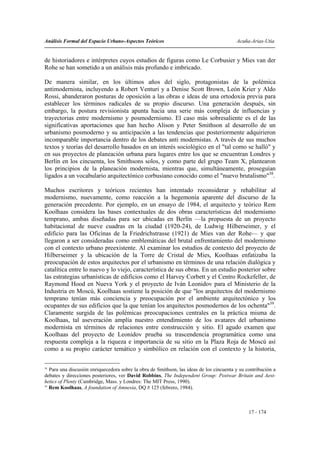 Análisis Formal del Espacio Urbano-Aspectos Teóricos                                      Acuña-Arias-Utia


de historiadores e intérpretes cuyos estudios de figuras como Le Corbusier y Mies van der
Rohe se han sometido a un análisis más profundo e imbricado.

De manera similar, en los últimos años del siglo, protagonistas de la polémica
antimodernista, incluyendo a Robert Venturi y a Denise Scott Brown, León Krier y Aldo
Rossi, abanderaron posturas de oposición a las obras e ideas de una ortodoxia previa para
establecer los términos radicales de su propio discurso. Una generación después, sin
embargo, la postura revisionista apunta hacia una serie más compleja de influencias y
trayectorias entre modernismo y posmodernismo. El caso más sobresaliente es el de las
significativas aportaciones que han hecho Alison y Peter Smithson al desarrollo de un
urbanismo posmoderno y su anticipación a las tendencias que posteriormente adquirieron
incomparable importancia dentro de los debates anti modernistas. A través de sus muchos
textos y teorías del desarrollo basados en un interés sociológico en el "tal como se halló" y
en sus proyectos de planeación urbana para lugares entre los que se encuentran Londres y
Berlín en los cincuenta, los Smithsons solos, y como parte del grupo Team X, plantearon
los principios de la planeación modernista, mientras que, simultáneamente, proseguían
ligados a un vocabulario arquitectónico corbusiano conocido como el "nuevo brutalismo"38.

Muchos escritores y teóricos recientes han intentado reconsiderar y rehabilitar al
modernismo, nuevamente, como reacción a la hegemonía aparente del discurso de la
generación precedente. Por ejemplo, en un ensayo de 1984, el arquitecto y teórico Rem
Koolhaas considera las bases contextuales de dos obras características del modernismo
temprano, ambas diseñadas para ser ubicadas en Berlín —la propuesta de un proyecto
habitacional de nueve cuadras en la ciudad (1920-24), de Ludwig Hilberseimer, y el
edificio para las Oficinas de la Friedrichstrasse (1921) de Mies van der Rohe— y que
llegaron a ser consideradas como emblemáticas del brutal enfrentamiento del modernismo
con el contexto urbano preexistente. Al examinar los estudios de contexto del proyecto de
Hilberseimer y la ubicación de la Torre de Cristal de Mies, Koolhaas enfatizaba la
preocupación de estos arquitectos por el urbanismo en términos de una relación dialógica y
catalítica entre lo nuevo y lo viejo, característica de sus obras. En un estudio posterior sobre
las estrategias urbanísticas de edificios como el Harvey Corbett y el Centro Rockefeller, de
Raymond Hood en Nueva York y el proyecto de Iván Leonidov para el Ministerio de la
Industria en Moscú, Koolhaas sostiene la posición de que "los arquitectos del modernismo
temprano tenían más conciencia y preocupación por el ambiente arquitectónico y los
ocupantes de sus edificios que la que tenían los arquitectos posmodernos de los ochenta"39.
Claramente surgida de las polémicas preocupaciones centrales en la práctica misma de
Koolhaas, tal aseveración amplía nuestro entendimiento de los avatares del urbanismo
modernista en términos de relaciones entre construcción y sitio. El agudo examen que
Koolhaas del proyecto de Leonidov prueba su trascendencia programática como una
respuesta compleja a la riqueza e importancia de su sitio en la Plaza Roja de Moscú así
como a su propio carácter temático y simbólico en relación con el contexto y la historia,

38
   Para una discusión enriquecedora sobre la obra de Smithson, las ideas de los cincuenta y su contribución a
debates y direcciones posteriores, ver David Robbins, The Independent Group: Postwar Britain and Aest-
hetics of Plenty (Cambridge, Mass. y Londres: The MIT Press, 1990).
39
   Rem Koolhaas, A foundation of Amnesia, DQ # 125 (febrero, 1984).



                                                                                                17 - 174
 