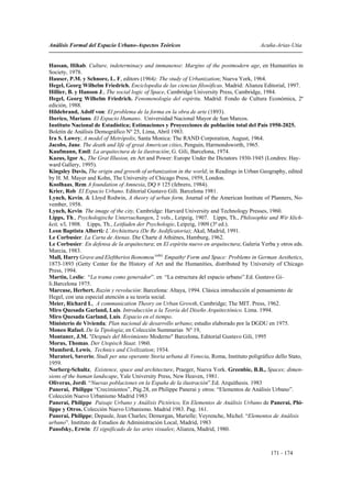 Análisis Formal del Espacio Urbano-Aspectos Teóricos                                      Acuña-Arias-Utia


Hassan, Hihab. Culture, indeterminacy and immanense: Margins of the postmodern age, en Humanities in
Society, 1978.
Hauser, P.M. y Schnore, L. F, editors (1964): The study of Urbanization; Nueva York, 1964.
Hegel, Georg Wilhelm Friedrich. Enciclopedia de las ciencias filosóficas. Madrid: Alianza Editorial, 1997.
Hillier, B. y Hanson J., The social logic of Space, Cambridge University Press, Cambridge, 1984.
Hegel, Georg Wilhelm Friedrich. Fenomenología del espíritu. Madrid: Fondo de Cultura Económica, 2ª
edición, 1988.
Hildebrand, Adolf von: El problema de la forma en la obra de arte (1893).
Iberico, Mariano. El Espacio Humano. Universidad Nacional Mayor de San Marcos.
Instituto Nacional de Estadística; Estimaciones y Proyecciones de población total del País 1950-2025.
Boletín de Análisis Demográfico Nº 25, Lima, Abril 1983.
Ira S. Lowry; A model of Metrópolis, Santa Monica: The RAND Corporation, August, 1964.
Jacobs, Jane. The death and life of great American cities, Penguin, Harmondsworth, 1965.
Kaufmann, Emil: La arquitectura de la ilustración; G. Gili, Barcelona, 1974.
Kazus, Igor A., The Grat Illusion, en Art and Power: Europe Under the Dictators 1930-1945 (Londres: Hay-
ward Gallery, 1995).
Kingsley Davis, The origin and growth of urbanization in the world; in Readings in Urban Geography, edited
by H. M. Mayer and Kohn, The University of Chicago Press, 1959, London.
Koolhaas, Rem A foundation of Amnesia, DQ # 125 (febrero, 1984).
Krier, Rob El Espacio Urbano. Editorial Gustavo Gili. Barcelona 1981.
Lynch, Kevin, & Lloyd Rodwin, A theory of urban form, Journal of the American Institute of Planners, No-
vember, 1958.
Lynch, Kevin The image of the city, Cambridge: Harvard University and Technology Presses, 1960.
Lipps, Th., Psychologische Untersuchungen, 2 vols., Leipzig, 1907. Lipps, Th., Philosophie und Wir klich-
keit, s/l, 1908. Lipps, Th., Leitfaden der Psychologie, Leipzig, 1909 (3ª ed.).
Leon Baptista Alberti: L´Architettura (De Re Aedificatoria); Akal, Madrid, 1991.
Le Corbusier. La Carta de Atenas. Die Charte d Athiènes, Hamburg, 1962.
Le Corbusier: En defensa de la arquitectura; en El espíritu nuevo en arquitectura; Galeria Yerba y otros eds.
Murcia, 1983.
Mall, Harry Grave and Eleftherios Ikonomou (eds): Empathy, Form and Space: Problems in German Aesthetics,
1873-1893 (Getty Center for the History of Art and the Humanities, distributed by University of Chicago
Press, 1994.
Martin, Leslie: “La trama como generador”. en “La estructura del espacio urbano”.Ed. Gustavo Gi-
li.Barcelona 1975.
Marcuse, Herbert. Razón y revolución: Barcelona: Altaya, 1994. Clásica introducción al pensamiento de
Hegel, con una especial atención a su teoría social.
Meier, Richard L, A communication Theory on Urban Growth, Cambridge; The MIT. Press, 1962.
Miro Quesada Garland, Luis. Introducción a la Teoría del Diseño Arquitectónico. Lima. 1994.
Miro Quesada Garland, Luís. Espacio en el tiempo.
Ministerio de Vivienda; Plan nacional de desarrollo urbano; estudio elaborado por la DGDU en 1975.
Moneo Rafael. De la Tipología; en Colección Summarias Nº 19,
Montaner, J.M. "Después del Movimiento Moderno" Barcelona, Editorial Gustavo Gili, 1995
Morus, Thomas. Der Utopisch Staat. 1960.
Mumford, Lewis, Technics and Civilization; 1934.
Muratori, Saverio; Studi per una operante Storia urbana di Venecia, Roma, Instituto poligráfico dello Stato,
1959.
Norberg-Schultz, Existence, space and architecture, Praeger, Nueva York. Greenbie, B.B., Spaces; dimen-
sions of the human landscape, Yale University Press, New Heaven, 1981.
Oliveras, Jordi. “Nuevas poblaciones en la España de la ilustración”.Ed. Arquithesis. 1983
Panerai, Philippe “Crecimientos”, Pág.28, en Philippe Panerai y otros: “Elementos de Análisis Urbano”.
Colección Nuevo Urbanismo Madrid 1983
Panerai, Philippe Paisaje Urbano y Análisis Pictórico, En Elementos de Análisis Urbano de Panerai, Phi-
lippe y Otros. Colección Nuevo Urbanismo. Madrid 1983. Pag. 161.
Panerai, Philippe; Depaule, Jean Charles; Demorgan, Marielle; Veyrenche, Michel. “Elementos de Análisis
urbano”. Instituto de Estudios de Administración Local, Madrid, 1983
Panofsky, Erwin: El significado de las artes visuales; Alianza, Madrid, 1980.



                                                                                               171 - 174
 