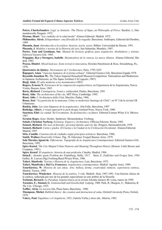 Análisis Formal del Espacio Urbano-Aspectos Teóricos                                     Acuña-Arias-Utia


Peirce, CharlesSanders. Logic as Semiotic: The Theory of Signs, en Philosophy of Peirce. Buckler, J., Har-
mondsworth, Penguin. 1972.
Pirenne, Henri. “Las ciudades de la edad media” Alianza Editorial. Madrid. 1972.
Philonenko, Alexis. Schopenhauer: una filosofía de la tragedia. Barcelona: Anthropos, Editorial del Hombre,
1989.
Plazaola, Juan. Introducción a la estética: historia, teoría, textos. Bilbao: Universidad de Deusto, 1991.
Plazaola, J. Modelos y teorías de la Historia del arte, San Sebastián, Mundaiz, 1987.
Porter, Tom and Goodman, Sue. Manual de técnicas gráficas para arquitectos, diseñadores y artistas.
Editorial Gustavo Gili. 1985.
Prigogine, Ilya y Strengers, Isabelle: Metamorfosis de la ciencia, La nueva Alianza. Alianza Editorial, Ma-
drid, 1983.
Procos, Dimitri. Mixed land use: from revival to innovation, Dowden Hutchinson & Ross, Stroudsburg, Pa.,
1976.
Quatremère de Quincy. Dictionnaire de l’Architecture, Paris, 1795-1825
Rapoport, Amos “Aspectos humanos de la forma urbana”. Editorial Gustavo Gili, Barcelona España 1978.
Reynolds Jonathan M., The Tokyo Imperial Household Museum Competition: Nationalism and Modernism
in Japanese Architecture, en The Japan Architect # 62 (agosto, 1987).
Riegl, Aloïs. El culto moderno a los monumentos (1903)
Rogers, Ernesto N: Estructura de la composición arquitectónica, en Experiencia de la Arquitectura, Nueva
Visión, Buenos Aires, 1965.
Rorty, Richard: Contingencia, Ironía y solidaridad, Paidos, Barcelona, 1991
Rossi, Aldo. The architecture of the city, MIT Press, Cambridge, 1995.
Rossi, Aldo: L’Architettura della Città, Marsilio, Padua, 1966.
Rosas, José: “La partición de la manzana. Cómo se modernizó Santiago de Chile”, en Nº 3 de la revista UR
Urbanismo.
Ruskin, John. Las siete lámparas de la arquitectura. Alta Fulla, Barcelona, 1987
Rutledge, Albert. A visual approach to park design, Garland Press, Nueva York, 1980.
Saarinen, Eliel. La ciudad. Su Crecimiento, Su declinación y su futuro. Editorial Limusa Wiley S.A. México
1967.
Scruton Roger. Kant. Herder, Spektrum: Meisterdenken. Freiburg.
Schulz, Christian Norberg. Esistenza, Espacio e Architettura. Officina Edizioni. Roma, 1982.
Sennett, Richard. The uses of disorder: personal identity and city life, Penguin, Harmondsworth, 1970
Sennett, Richard. Carne y piedra. El Cuerpo y la Ciudad en la Civilización Occidental. Alianza Editorial.
Madrid, 1997.
Sitte, Camillo. Construcción de ciudades según principios artísticos. Barcelona, 1980.
Smith, Wallace.Desarrollo Urbano. Pág. 38. Ediciones Troquel Buenos Aires. 1979.
Solá Morales, Ignasi de. Diferencias. Topografía de la Arquitectura Contemporánea. Editorial Gustavo Gili,
Barcelona, 1995.
Spiro Kostof, The City Shaped Urban Patterns and Meaning Throughout History (Boston: Little Brown and
Company, 1991).
Spiro, Kostof: El arquitecto: historia de una profesión, Cátedra, Madrid, 1984.
Stein,E.: Alemdre quem Problem der Einfuhlung, Halle, 1917. Stein, E. Endliches und Ewiges Sein, 1936
Gelber, R. Leuven (Hg) Freiburg/Basel/Wiuen Wien, 1986.
Tafuri, Manfredo: Teorías e Historia de la Arquitectura, Laia, Barcelona, 1972.
Tafuri, Mamfredo y Dal Co, Francesco. Arquitectura contemporánea. Madrid: Aguilar Asuri, 1989.
Tatarkiewicz, W. Historia de seis ideas. Arte, belleza, forma, creatividad, mímesis, experiencia estética,
Madrid. Tecnos. 1995.
Tatarkiewicz, Wladyslaw. Historia de la estética. 3 vols. Madrid: Akal, 1987-1991. Una historia clásica de
la estética, redactada por uno de los grandes especialistas en este ámbito de la filosofía.
Tschumi, Bernard. La Paradoja Arquitectónica en la revista Arkinka número 40. Lima, marzo de 1999.
Toennies, F.; Simmel, G. Gemeinschaft und Gesellschaft. Leipzig, 1900. Park, R.; Burgess, E.; Makenzie, R.
The City. Chicago, 1925.
Toffler, Alvin; La tercera Ola. Plaza Janes, Barcelona, 1980.
Thompson, Michel. Rubbish theory: the creation and destruction of value, Oxford University Press, Oxford,
1979.
Valery, Paul: Eupalinos o el Arquitecto, 1921, Galería Yerba y otros eds., Murcia, 1982.



                                                                                                 172 - 174
 