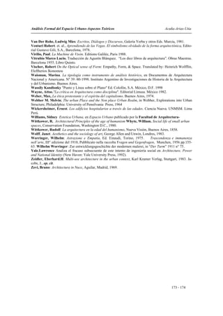 Análisis Formal del Espacio Urbano-Aspectos Teóricos                                     Acuña-Arias-Utia


Van Der Rohe, Ludwig Mies: Escritos, Diálogos y Discursos, Galería Yerba y otros Eds. Murcia, 1981.
Venturi Robert. et. al., Aprendiendo de las Vegas. El simbolismo olvidado de la forma arquitectónica, Edito-
rial Gustavo Gili, S.A., Barcelona, 1978.
Virilio, Paul. La Machine de Visón. Editions Galilée, Paris 1988.
Vitrubio Marco Lucio. Traducción de Agustín Blánquez. “Los diez libros de arquitectura”. Obras Maestras.
Barcelona 1955. Libro Quinto.
Vischer, Robert On the Optical sense of Form: Empathy, Form, & Space. Translated by: Heinrich Wolfflin,
Eleftherios Ikonomou
Waisman, Marina. La tipología como instrumento de análisis histórico, en Documentos de Arquitectura
Nacional y Americana. Nº 39 /40-1998. Instituto Argentino de Investigaciones de Historia de la Arquitectura
y del Urbanismo. Buenos Aires.
Wassily Kandisnky "Punto y Línea sobre el Plano" Ed. Colofón, S.A. México, D.F. 1998
Wayne, Attoe."La crítica en Arquitectura como disciplina". Editorial Limusa. México 1982.
Weber, Max, La ética protestante y el espíritu del capitalismo. Buenos Aires, 1974.
Webber M. Melvin; The urban Place and the Non place Urban Realm, in Webber, Explorations into Urban
Structure, Philadelphia: University of Pensilvania Press, 1964
Wickersheimer, Ernest. Los edificios hospitalarios a través de las edades. Ciencia Nueva. UNMSM. Lima
Perú.
Williams, Sidney Estetica Urbana, en Espacio Urbano publicado por la Facultad de Arquitectura-
Wittkower, R. Architectural Principles of the age of humanism Whyte, William. Social life of small urban
spaces, Conservation Foundation, Washington D.C., 1980.
Wittkower, Rudolf: La arquitectura en la edad del humanismo, Nueva Visión, Buenos Aires, 1858.
Wolff, Janet. Aesthetics and the sociology of art, George Allen and Unwin, Londres, 1983.
Worringer, Wilhelm: Astrazione e Empatia, Ed. Einaudi, Torino, 1975..            Trascendenza e immanenza
nell’arte, III° edizione del 1910, Pubblicato nella raccolta Fragen und Gegenfragen, Munchen, 1956 pp.155-
63. Wilhelm Worringer: Zur entwicklungsgeschichte der modernen malerei, in “Der Turm” 1911 n° 75 .
Yale,Lawrence Analiza el fracaso subsecuente de este intento de ingeniería social en Architecture, Power
and National Identity (New Haven: Yale University Press, 1992).
Zeidler, Eberhard.H. Multi-use architecture in the urban context, Karl Kramer Verlag, Stuttgart, 1983. Ja-
cobs, J., op. cit.
Zevi, Bruno: Architectura in Nuce, Aguilar, Madrid, 1969.




                                                                                              173 - 174
 