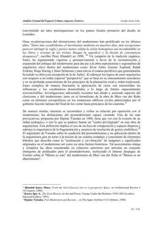 Análisis Formal del Espacio Urbano-Aspectos Teóricos                                 Acuña-Arias-Utia


convirtiendo así tales preocupaciones en los puntos focales primarios del diseño en
Leonidov.

Otras revalorizaciones del ahistoricismo del modernismo han proliferado en los últimos
años. "Entre más escudriñemos el movimiento moderno en nuestros días, más excepciones
parecen infringir la regla y parece menos válida la visión homogénea tan inconfundible en
los libros y revistas de los treinta. Rasque la superficie y la ilusión de consistencia
desaparece", escribió Peter Blundell en 1998. 40 Un campeón de la tradición orgánica,
Jones, ha argumentado vigorosa y persuasivamente a favor de la reconstrucción y
expansión del enfoque del modernismo para dar pie a la obra expresionista y regionalista de
arquitectos clave dentro del modernismo como Alvar Aalto, Gunnar Asplund, Ralph
Erskine, Hugo Haring y Hans Scharoun y para elevar el estatus periférico que generalmente
ha tenido su obra (con excepción de la de Aalto). Al subrayar los logros de estos arquitectos
con respecto a un orden espacial "perspectivo" que se basa en su entrenamiento neoclásico
y en su profundo conocimiento de los principios de la planeación axial y orden tradicional,
Jones complica de manera fascinante la apreciación de cómo son transmitidas las
influencias y los vocabularios desarrollados a lo largo de límites supuestamente
irreconciliables. Investigaciones adicionales recientes han aliado y acercado aspectos del
clasicismo y del modernismo, tanto en el formalismo de la obra de Mies van der Rohe
como en términos sociopolíticos en los numerosos edificios civiles patrocinados por el
gobierno fascista italiano del final de los veinte hasta principios de los cuarenta.41

De manera similar, mientras se reconsidera y refina su relación por oposición con el
modernismo, las definiciones del posmodernismo siguen variando. Una de las más
provocativas, propuesta por Hajime Yatsuka en 1988, tiene que ver con la evasión de un
orden jerárquico, o con lo que se pudiese llamar un "centro privilegiado" en una obra de
arquitectura. Esta definición implica el uso de un foco de composición y espacio disperso y
subraya la importancia de la fragmentación y ausencia de resolución de gestos simbólicos.42
El argumento de Yatsuka sobre la condición del posmodernismo y su aplicación dentro de
la arquitectura gira en torno a la noción de un sistema complejo y consistente de elementos
híbridos que describe como la "aceleración y co-vibración" de imágenes y significados
originados en el modernismo así como en otras fuentes históricas. Tal acercamiento alarga
y complica las ideas encontradas en esfuerzos anteriores por articular un conjunto
emergente de predicados para el posmodernismo, incluyendo el famoso despegue de
Venturi sobre el "Menos es más" del modernismo de Mies van der Rohe al "Menos es un
aburrimiento".




40
   Blundell Jones, Meter. From the Non-Classical Axis to A perspective Space, en Architectural Review #
183 (marzo, 1988).
41
   Kazus, Igor A., The Grat Illusion, en Art and Power: Europe Under the Dictators 1930-1945 (Londres:
Hayward Gallery, 1995).
42
   Hajime Yatsuka, Post-Modernism and Beyond…, en The Japan Architect # 61 (febrero, 1988).


                                                                                              18 - 174
 