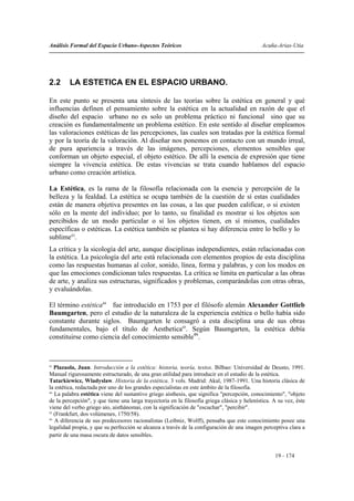 Análisis Formal del Espacio Urbano-Aspectos Teóricos                                          Acuña-Arias-Utia




2.2      LA ESTETICA EN EL ESPACIO URBANO.

En este punto se presenta una síntesis de las teorías sobre la estética en general y qué
influencias definen el pensamiento sobre la estética en la actualidad en razón de que el
diseño del espacio urbano no es solo un problema práctico ni funcional sino que su
creación es fundamentalmente un problema estético. En este sentido al diseñar empleamos
las valoraciones estéticas de las percepciones, las cuales son tratadas por la estética formal
y por la teoría de la valoración. Al diseñar nos ponemos en contacto con un mundo irreal,
de pura apariencia a través de las imágenes, percepciones, elementos sensibles que
conforman un objeto especial, el objeto estético. De allí la esencia de expresión que tiene
siempre la vivencia estética. De estas vivencias se trata cuando hablamos del espacio
urbano como creación artística.

La Estética, es la rama de la filosofía relacionada con la esencia y percepción de la
belleza y la fealdad. La estética se ocupa también de la cuestión de sí estas cualidades
están de manera objetiva presentes en las cosas, a las que pueden calificar, o si existen
sólo en la mente del individuo; por lo tanto, su finalidad es mostrar si los objetos son
percibidos de un modo particular o si los objetos tienen, en sí mismos, cualidades
específicas o estéticas. La estética también se plantea si hay diferencia entre lo bello y lo
sublime43.
La crítica y la sicología del arte, aunque disciplinas independientes, están relacionadas con
la estética. La psicología del arte está relacionada con elementos propios de esta disciplina
como las respuestas humanas al color, sonido, línea, forma y palabras, y con los modos en
que las emociones condicionan tales respuestas. La crítica se limita en particular a las obras
de arte, y analiza sus estructuras, significados y problemas, comparándolas con otras obras,
y evaluándolas.

El término estética44 fue introducido en 1753 por el filósofo alemán Alexander Gottlieb
Baumgarten, pero el estudio de la naturaleza de la experiencia estética o bello había sido
constante durante siglos. Baumgarten le consagró a esta disciplina una de sus obras
fundamentales, bajo el título de Aesthetica45. Según Baumgarten, la estética debía
constituirse como ciencia del conocimiento sensible46.



43
   Plazaola, Juan. Introducción a la estética: historia, teoría, textos. Bilbao: Universidad de Deusto, 1991.
Manual rigurosamente estructurado, de una gran utilidad para introducir en el estudio de la estética.
Tatarkiewicz, Wladyslaw. Historia de la estética. 3 vols. Madrid: Akal, 1987-1991. Una historia clásica de
la estética, redactada por uno de los grandes especialistas en este ámbito de la filosofía.
44
   La palabra estética viene del sustantivo griego aísthesis, que significa "percepción, conocimiento", "objeto
de la percepción", y que tiene una larga trayectoria en la filosofía griega clásica y helenística. A su vez, éste
viene del verbo griego aío, aisthánomai, con la significación de "escuchar", "percibir".
45
   (Frankfurt, dos volúmenes, 1750/58).
46
   A diferencia de sus predecesores racionalistas (Leibniz, Wolff), pensaba que este conocimiento posee una
legalidad propia, y que su perfección se alcanza a través de la configuración de una imagen perceptiva clara a
partir de una masa oscura de datos sensibles.


                                                                                                   19 - 174
 