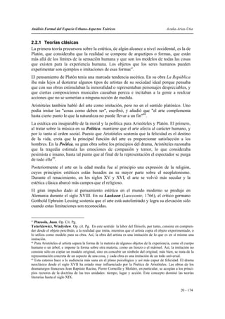 Análisis Formal del Espacio Urbano-Aspectos Teóricos                                          Acuña-Arias-Utia


2.2.1 Teorías clásicas
La primera teoría precursora sobre la estética, de algún alcance a nivel occidental, es la de
Platón, que consideraba que la realidad se compone de arquetipos o formas, que están
más allá de los límites de la sensación humana y que son los modelos de todas las cosas
que existen para la experiencia humana. Los objetos que los seres humanos pueden
experimentar son ejemplos o imitaciones de esas formas47.
El pensamiento de Platón tenía una marcada tendencia ascética. En su obra La República
iba más lejos al desterrar algunos tipos de artistas de su sociedad ideal porque pensaba
que con sus obras estimulaban la inmoralidad o representaban personajes despreciables, y
que ciertas composiciones musicales causaban pereza e incitaban a la gente a realizar
acciones que no se sometían a ninguna noción de medida.
Aristóteles también habló del arte como imitación, pero no en el sentido platónico. Uno
podía imitar las "cosas como deben ser", escribió, y añadió que "el arte complementa
hasta cierto punto lo que la naturaleza no puede llevar a un fin"48.
La estética era inseparable de la moral y la política para Aristóteles y Platón. El primero,
al tratar sobre la música en su Política, mantiene que el arte afecta al carácter humano, y
por lo tanto al orden social. Puesto que Aristóteles sostenía que la felicidad es el destino
de la vida, creía que la principal función del arte es proporcionar satisfacción a los
hombres. En la Poética, su gran obra sobre los principios del drama, Aristóteles razonaba
que la tragedia estimula las emociones de compasión y temor, lo que consideraba
pesimista e insano, hasta tal punto que al final de la representación el espectador se purga
de todo ello49.
Posteriormente el arte en la edad media fue al principio una expresión de la religión,
cuyos principios estéticos están basados en su mayor parte sobre el neoplatonismo.
Durante el renacimiento, en los siglos XV y XVI, el arte se volvió más secular y la
estética clásica abarcó más campos que el religioso.
El gran impulso dado al pensamiento estético en el mundo moderno se produjo en
Alemania durante el siglo XVIII. En su Laokoon (Laocoonte, 1766), el crítico germano
Gotthold Ephraim Lessing sostenía que el arte está autolimitado y logra su elevación sólo
cuando estas limitaciones son reconocidas.


47
   Plazaola, Juan. Op. Cit. Pg.
Tatarkiewicz, Wladyslaw. Op. cit. Pg. En este sentido la labor del filósofo, por tanto, consiste en compren-
der desde el objeto percibido, a la realidad que imita, mientras que el artista copia el objeto experimentado, o
lo utiliza como modelo para su obra. Así, la obra del artista es una imitación de lo que es en sí mismo una
imitación.
48
   Para Aristóteles el artista separa la forma de la materia de algunos objetos de la experiencia, como el cuerpo
humano o un árbol, e impone la forma sobre otra materia, como un lienzo o el mármol. Así, la imitación no
consiste sólo en copiar un modelo original, sino en concebir un símbolo del original; más bien, se trata de la
representación concreta de un aspecto de una cosa, y cada obra es una imitación de un todo universal.
49
   Esta catarsis hace a la audiencia más sana en el plano psicológico y así más capaz de felicidad. El drama
neoclásico desde el siglo XVII ha estado muy influenciado por la Poética de Aristóteles. Las obras de los
dramaturgos franceses Jean Baptiste Racine, Pierre Corneille y Molière, en particular, se acogían a los princi-
pios rectores de la doctrina de las tres unidades: tiempo, lugar y acción. Este concepto dominó las teorías
literarias hasta el siglo XIX.


                                                                                                       20 - 174
 