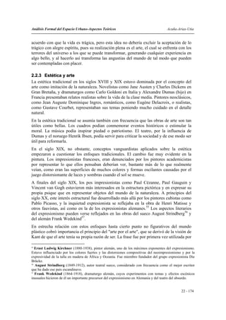 Análisis Formal del Espacio Urbano-Aspectos Teóricos                                   Acuña-Arias-Utia


acuerdo con que la vida es trágica, pero esta idea no debería excluir la aceptación de lo
trágico con alegre espíritu, pues su realización plena es el arte, el cual se enfrenta con los
terrores del universo a los que se puede transformar, generando cualquier experiencia en
algo bello, y al hacerlo así transforma las angustias del mundo de tal modo que pueden
ser contempladas con placer.

2.2.3 Estética y arte
La estética tradicional en los siglos XVIII y XIX estuvo dominada por el concepto del
arte como imitación de la naturaleza. Novelistas como Jane Austen y Charles Dickens en
Gran Bretaña, y dramaturgos como Carlo Goldoni en Italia y Alexandre Dumas (hijo) en
Francia presentaban relatos realistas sobre la vida de la clase media. Pintores neoclásicos,
como Jean Auguste Dominique Ingres, románticos, como Eugène Delacroix, o realistas,
como Gustave Courbet, representaban sus temas poniendo mucho cuidado en el detalle
natural.
En la estética tradicional se asumía también con frecuencia que las obras de arte son tan
útiles como bellas. Los cuadros podían conmemorar eventos históricos o estimular la
moral. La música podía inspirar piedad o patriotismo. El teatro, por la influencia de
Dumas y el noruego Henrik Ibsen, podía servir para criticar la sociedad y de ese modo ser
útil para reformarla.
En el siglo XIX, no obstante, conceptos vanguardistas aplicados sobre la estética
empezaron a cuestionar los enfoques tradicionales. El cambio fue muy evidente en la
pintura. Los impresionistas franceses, eran denunciados por los pintores academicistas
por representar lo que ellos pensaban deberían ver, bastante más de lo que realmente
veían, como eran las superficies de muchos colores y formas oscilantes causadas por el
juego distorsionante de luces y sombras cuando el sol se mueve.
A finales del siglo XIX, los pos impresionistas como Paul Cézanne, Paul Gauguin y
Vincent van Gogh estuvieron más interesados en la estructura pictórica y en expresar su
propia psique que en representar objetos del mundo de la naturaleza. A principios del
siglo XX, este interés estructural fue desarrollado más allá por los pintores cubistas como
Pablo Picasso, y la inquietud expresionista se reflejaba en la obra de Henri Matisse y
otros fauvistas, así como en la de los expresionistas alemanes.55 Los aspectos literarios
del expresionismo pueden verse reflejados en las obras del sueco August Strindberg56 y
del alemán Frank Wedekind57.
En estrecha relación con estos enfoques hasta cierto punto no figurativos del mundo
plástico cobró importancia el principio del "arte por el arte", que se derivó de la visión de
Kant de que el arte tenía su propia razón de ser. La frase fue por primera vez utilizada por

55
   Ernst Ludwig Kirchner (1880-1938), pintor alemán, uno de los máximos exponentes del expresionismo.
Estuvo influenciado por los colores fuertes y las distorsiones compositivas del neoimpresionismo y por la
expresividad de la talla en madera de África y Oceanía. Fue miembro fundador del grupo expresionista Die
Brücke.
56
   August Strindberg (1849-1912), autor teatral sueco, considerado con frecuencia como el mejor escritor
que ha dado ese país escandinavo.
57
   Frank Wedekind (1864-1918), dramaturgo alemán, cuyos experimentos con temas y efectos escénicos
inusuales hicieron de él un importante precursor del expresionismo en Alemania y del teatro del absurdo.


                                                                                                22 - 174
 