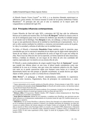 Análisis Formal del Espacio Urbano-Aspectos Teóricos                                       Acuña-Arias-Utia


el filósofo francés Victor Cousin58 en 1818, y a su doctrina (llamada esteticismo) se
adhirieron varios artistas. En Francia resumió el credo de los poetas simbolistas Charles
Baudelaire59. El principio del arte por el arte se mantiene en la mayor parte del
vanguardismo occidental del siglo XX.

2.2.4 Principales influencias contemporáneas.

Cuatro filósofos de final del siglo XIX y principios del XX han sido las influencias
básicas en la estética de nuestros días. En Francia H. Bergson60 definió la ciencia como el
uso de la inteligencia para crear un sistema de símbolos que describa la realidad aunque
en el mundo real la falsifique. Para Bergson el arte, sin embargo, se basa en intuiciones,
lo que es una aprehensión directa de la realidad no interferida por el pensamiento. Así, el
arte se abre camino mediante los símbolos y creencias convencionales acerca de la gente,
la vida y la sociedad y enfrenta al individuo con la realidad misma.
En Italia, el filósofo e historiador Benedetto Croce también exaltó la intuición, pues
consideraba que era la conciencia inmediata de un objeto que de algún modo representa la
forma de ese objeto, es decir, la aprehensión de cosas en lugar de lo que uno refleje de
ellas. Para Croce las obras de arte son la expresión, en forma material de tales intuiciones;
belleza y fealdad, no obstante, no son rasgos de las obras de arte sino cualidades del
espíritu expresadas por vía intuitiva en esa misma obra de arte.
El filósofo y poeta estadounidense de origen español Jorge Ruiz de Santayana61 razonó
que cuando uno obtiene placer en una cosa, el placer puede considerarse como una
cualidad de la cosa en sí misma, más que como una respuesta subjetiva de ella. Según
este autor no se puede caracterizar algún acto humano como bueno en sí mismo, ni
denominarlo bueno tan sólo porque se apruebe socialmente, ni puede decirse que algún
objeto es bello, porque su color o su forma lleven a llamarlo bello.
John Dewey62, el pedagogo y filósofo estadounidense, consideraba la experiencia
humana como inconexa, fragmentaria, llena de principios sin conclusiones, o como

58
   Figura representativa de la escuela moderna de filosofía ecléctica (Francia durante el siglo XIX), trató de
unir el idealismo del pensador alemán Immanuel Kant, la filosofía del sentido común y las doctrinas inducti-
vas del filósofo francés René Descartes.
59
   Su obra se considera precursora de la poesía moderna. En su momento, levantó las iras del gobierno francés
por las supuestas ofensas a la moral que contenía su obra Las flores del mal (1857).
60
   Deleuze, Gilles. El bergsonismo. Madrid: Cátedra, 1987. Original y clásica interpretación de Henri Berg-
son realizada por un pensador contemporáneo.
61
   Jorge Ruiz de Santayana Además de sus originales y complejas tesis filosóficas, que ejercieron una pro-
funda influencia en el pensamiento estadounidense de la primera mitad del siglo XX, también destacó por su
obra poética y narrativa.
62
   John Dewey. En sus teorías filosóficas y educativas, Dewey hizo hincapié en la subjetividad de los concep-
tos en el momento de ponerlos en práctica. Contrario a los métodos autoritarios de enseñanza, sus ideas pro-
vocaron un cambio drástico del sistema educativo de Estados Unidos en la década de 1920. Su abundante
obra se muestra en libros como Psicología (1887), La escuela y la sociedad (1889), Democracia y Educación
(1916), La reconstrucción en la filosofía (1920), Naturaleza humana y conducta (1922), La búsqueda de la
certeza (1929), El arte como experiencia (1934), Lógica: la teoría de la pregunta (1938) y Problemas del
hombre (1946).



                                                                                                 23 - 174
 