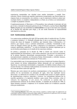 Análisis Formal del Espacio Urbano-Aspectos Teóricos                                       Acuña-Arias-Utia


experiencias manipuladas con claridad como medios destinados a cumplir fines
concretos. Dewey sostenía que aquellas experiencias excepcionales, que fluyen desde sus
orígenes hasta su consumación, son estéticas; y que la experiencia estética es placer por
su propio interés, es completa e independiente y es final, no se limita a ser instrumental o
a cumplir un propósito concreto.
Complementariamente el Marxismo y el Psicoanálisis, han rechazado el principio del arte
por el arte y reiterado la dimensión práctica de este. El filósofo y escritor francés Jean Paul
Sartre abogaba por una modalidad de existencialismo en el que el arte fuera una expresión
de la libertad del individuo para elegir, y de este modo demostrar la responsabilidad
individual de su elección.

2.2.5 Controversias académicas.

Las controversias académicas del siglo XX han girado sobre el sentido del arte. El crítico
y semántico británico I. A. Richards afirmaba que el arte es un lenguaje. Sostenía que
existen dos clases de lenguaje: el simbólico, que transmite ideas e información, y el
emotivo, que expresa, evoca y estimula sentimientos y actitudes. Consideraba el arte
como un lenguaje emotivo que da orden y coherencia a la experiencia y actitudes, sin
contener significados simbólicos.63 La obra de Richards fue también importante por su
uso de técnicas psicológicas en el estudio de las reacciones estéticas.
En pintura a principios de la década de 1980 se desató una reacción contra la
impersonalidad del minimalismo y otros estilos abstractos, que provocó un renacimiento
de la pintura figurativa denominado neoexpresionismo. Evocador y provocativo, el
neoexpresionismo empleaba con frecuencia formas distorsionadas y coloridos intensos,
inspirados en los expresionistas alemanes de 70 años antes.
Con anterioridad a que el neoexpresionismo devolviera el interés por la pintura figurativa,
cierto número de artistas independientes habían destacado por sus representaciones
figurativas. Los personajes atormentados y marginados, los hábiles retratos urbanos y las
escenas frívolas o los realismos tradicionalistas son muestras de la fuerza de esta corriente
en el arte del último cuarto del siglo XX.
Mientras que cierto número de escultores contemporáneos se han mantenido fieles a la
estética de los movimientos de principios de siglo, otros han explorado nuevas
direcciones. La definición de escultura se ha extendido hasta incluir un amplio espectro
de manifestaciones creativas, materiales y técnicas. Los minimalistas destacan por la
sencillez geométrica y la repetición modular a gran escala. Otras corrientes, como el
videoarte, los happenings, el arte povera, los earthworks se cuentan entre las
manifestaciones artísticas de las últimas décadas. A mediados de la década de 1980, la
figura humana comienza a reaparecer en la escultura dentro de la tendencia conocida
como pos modernismo.



63
  Ivor Armstrong Richards (1893-1979), crítico literario, semántico y profesor inglés. En colaboración con
el psicólogo y profesor británico Charles Kay Ogden, publicó El significado del significado (1923), un estudio
de semántica moderna desde un punto de vista histórico y crítico.


                                                                                                     24 - 174
 