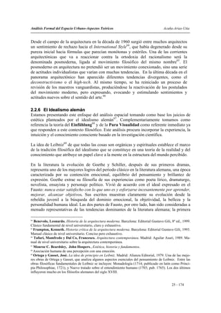 Análisis Formal del Espacio Urbano-Aspectos Teóricos                                     Acuña-Arias-Utia


Desde el campo de la arquitectura en la década de 1960 surgió entre muchos arquitectos
un sentimiento de rechazo hacia el International Style64, que había degenerado desde su
pureza inicial hacia fórmulas que parecían monótonas y estériles. Una de las corrientes
arquitectónicas que va a reaccionar contra la ortodoxia del racionalismo será la
denominada posmoderna, ligada al movimiento filosófico del mismo nombre65. El
posmoderno en arquitectura no pretendió ser un movimiento conexionado, sino una serie
de actitudes individualistas que varían con muchas tendencias. En la última década en el
panorama arquitectónico han aparecido diferentes tendencias divergentes, como el
deconstructivismo o el high-tech. Al mismo tiempo, se ha reiniciado un proceso de
revisión de los maestros vanguardistas, produciéndose la reactivación de los postulados
del movimiento moderno, pero expresando, evocando y estimulando sentimientos y
actitudes nuevos sobre el sentido del arte.66

2.2.6 El Idealismo alemán
Estamos presentando este enfoque del análisis espacial tomando como base los juicios de
estética planteados por el idealismo alemán67. Complementariamente tomamos como
referencia la teoría del Einfühlung68 y de la Pura Visualidad como referente inmediato ya
que responden a este contexto filosófico. Este análisis procura incorporar la experiencia, la
intuición y el conocimiento consciente basado en la investigación científica.

La idea de Leibniz69 de que todas las cosas son orgánicas y espirituales establece el marco
de la tradición filosófica del idealismo que se constituye en una teoría de la realidad y del
conocimiento que atribuye un papel clave a la mente en la estructura del mundo percibido.

En la literatura la evolución de Goethe y Schiller, después de sus primeros dramas,
representa uno de los mayores logros del periodo clásico en la literatura alemana, una época
caracterizada por su contención emocional, equilibrio del pensamiento y brillantez de
expresión. Goethe extrae su filosofía de sus experiencias como poeta lírico, dramaturgo,
novelista, ensayista y personaje político. Vivió de acuerdo con el ideal expresado en el
Fausto: nunca estar satisfecho con lo que uno es y esforzarse incesantemente por aprender,
mejorar, alcanzar objetivos. Sus escritos muestran claramente su evolución desde la
rebeldía juvenil a la búsqueda del dominio emocional, la objetividad, la belleza y la
personalidad humana ideal. Las dos partes de Fausto, por otro lado, han sido consideradas a
menudo representativas de las tendencias dominantes de la literatura alemana; la primera

64
   Benevolo, Leonardo. Historia de la arquitectura moderna. Barcelona: Editorial Gustavo Gili, 8ª ed., 1999.
Clásico fundamental de nivel universitario, claro y exhaustivo.
65
   Frampton, Kenneth. Historia crítica de la arquitectura moderna. Barcelona: Editorial Gustavo Gili, 1993.
Manual clásico de nivel universitario. Conciso pero exhaustivo.
66
   Tafuri, Mamfredo y Dal Co, Francesco. Arquitectura contemporánea. Madrid: Aguilar Asuri, 1989. Ma-
nual de nivel universitario sobre la arquitectura contemporánea.
67
   Monroe C. Beardsley, John Hospers., Estética, historia y fundamentos.
68
   Asociación humana de una percepción con una emoción.
69
   Ortega y Gasset, José. La idea de principio en Leibniz. Madrid: Alianza Editorial, 1979. Una de las mejo-
res obras de Ortega y Gasset, que analiza algunos aspectos esenciales del pensamiento de Leibniz. Entre las
obras filosóficas fundamentales de Leibniz se incluyen: Monadología (1714; publicado en latín como Princi-
pia Philosophiae, 1721), y Nuevo tratado sobre el entendimiento humano (1703; pub. 1765). Los dos últimos
influyeron mucho en los filósofos alemanes del siglo XVIII.


                                                                                               25 - 174
 