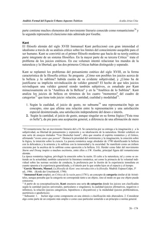 Análisis Formal del Espacio Urbano-Aspectos Teóricos                                          Acuña-Arias-Utia


parte contiene muchos elementos del movimiento literario conocido como romanticismo70 y
la segunda representa el clasicismo más admirado por Goethe.

Kant
El filósofo alemán del siglo XVIII Immanuel Kant perfeccionó con gran intensidad el
idealismo a través de su análisis crítico sobre los límites del conocimiento asequible para el
ser humano. Kant se convirtió en el primer filósofo moderno que hacía de su teoría estética
parte integrante de un sistema filosófico. En la mayor parte de su tercera Crítica71 trata el
problema de los juicios estéticos. En ese volumen intentó relacionar los mundos de la
naturaleza y la libertad, que las dos primeras Críticas habían distinguido y separado.

Kant se replanteó los problemas del pensamiento estético del siglo XVIII, en la forma
característica de la filosofía crítica: Se pregunta ¿Cómo son posibles los juicios acerca de
la belleza y lo sublime? habida cuenta de su evidente subjetividad, y ¿Cómo ha de
justificarse su implícita reivindicación de validez general? El hecho de que tales juicios
reivindiquen una validez general siendo también subjetivos, es estudiado por Kant
minuciosamente en la "Analítica de la Belleza" y en la "Analítica de lo Sublime". Kant
analiza los juicios de belleza en términos de los cuatro "momentos" del cuadro de
categorías72 que tiene todo juicio: relación, cantidad, cualidad y modalidad73.

     1. Según la cualidad, el juicio de gusto, no subsume74 una representación bajo un
        concepto, sino que afirma una relación entre la representación y una satisfacción
        especial desinteresada, una satisfacción independiente del deseo e interés.
     2. Según la cantidad, el juicio de gusto, aunque singular en su forma lógica ("Esta rosa
        es bella"), da pie para una aceptación general, a diferencia de una afirmación de mero

70
   El romanticismo fue un movimiento literario del s.18. Se caracteriza por su entrega a la imaginación y a la
subjetividad, su libertad de pensamiento y expresión y su idealización de la naturaleza. Herder colaboró en
una serie de ensayos titulados “Von Deutscher kunst”, obra que ensalza el espíritu romántico y el Gótico,
afirmando “siento antes que pensar”. Destaca la prioridad del sentimiento y la imaginación, la emoción sobre
la lógica, la intuición sobre la ciencia. La poesía romántica surge alrededor de 1790 identificando la belleza
con la delicadeza y la armonía y lo sublime con la inmensidad y la oscuridad. Se manifestó como un énfasis
creciente por la ascética de lo sublime como oposición a la belleza. J.G. Herder como líder del movimiento
Sturm und Drang inspiro a muchos escritores, entre ellos a J.W. Goethe, principal figura del romanticismo
alemán.
La época romántica inglesa, privilegió la emoción sobre la razón. El culto a la naturaleza, tal y como se en-
tiende en la actualidad, también caracterizó la literatura romántica, así como la primacía de la voluntad indi-
vidual sobre las normas sociales de conducta, la preferencia por la ilusión de la experiencia inmediata en
cuanto opuesta a la experiencia generalizada, y el interés por lo que estaba lejos en el espacio y el tiempo.
71
   García Morente, Manuel. La filosofía de Kant: una introducción a la filosofía. Madrid: Espasa-Calpe, 3ª
ed., 1986. (Kritik der Urteilskroft, 1790)
72
   Immanuel Kant empleó, en Crítica de la razón pura (1781), un concepto de categoría similar al de Aristó-
teles, aunque pensaba que la categoría no corresponde tanto a un objeto, sino al modo en que ese objeto puede
conocerse.
73
   A partir de su conceptualización, Kant enumera una serie de categorías donde los juicios son clasificados
según la cantidad (juicios universales, particulares o singulares), la cualidad (juicios afirmativos, negativos o
infinitos), la relación (juicios categóricos, hipotéticos o disyuntivos) y la modalidad (juicios problemáticos,
asertóricos o apodícticos).
74
   Subsumir: 1. Incluir algo como componente en una síntesis o clasificación más abarcadora. 2. Considerar
algo como parte de un conjunto más amplio o como caso particular sometido a un principio o norma general.


                                                                                                       26 - 174
 