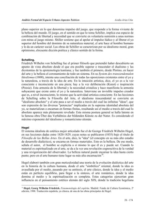 Análisis Formal del Espacio Urbano-Aspectos Teóricos                               Acuña-Arias-Utia


plano superior en lo que denomina impulso del juego, que responde a la forma viviente de
la belleza del mundo. El juego, en el sentido en que lo toma Schiller, implica esa especie de
combinación de libertad y necesidad que se convierte en voluntaria sumisión a unas normas
con miras al juego mismo. Shiller sostiene que al apelar al impulso lúdico y al liberar el yo
superior del hombre del dominio de su naturaleza material, el arte hace al hombre humano
y le da un carácter social. Las obras de Schiller se caracterizan por su idealismo moral, gran
optimismo, elocuente dicción poética y clásico sentido de la forma.


Schelling.
Friedrích Wilhelm von Schelling fue el primer filósofo que pretendió haber descubierto un
apunto de vista absoluto desde el que era posible superar o trascender el dualismo y las
dicotomías de la epistemología kantiana; y fue también el primero, desde Plotino, en hacer
del arte y la belleza el coronamiento de todo un sistema. En su System des transzendentalen
Idealismus (1800), intenta una conciliación de todas las oposiciones existentes entre el yo y
la naturaleza, a través de la idea de arte. En la intuición artística, dice, el yo es a la vez
consciente e inconsciente en una pieza; hay a la vez deliberación (Kunst) e inspiración
(Poesie). Esta armonía de la libertad y la necesidad cristaliza y hace manifiesta la armonía
subyacente que existe entre el yo y la naturaleza. Interviene un invisible impulso creador
que es, a nivel inconsciente, lo mismo que la actividad artística consciente. En las lecciones
de Schelling sobre la Filosofía del Arte, el idealismo trascendental se convierte en
"idealismo absoluto" y el arte pasa a ser el medio a través del cual las infinitas "ideas", que
son expresión de las diversas "potencias" implicadas en la suprema identidad absoluta del
yo, se materializan o encarnan en formas finitas, resultando así el medio a través del cual lo
absoluto aparece más plenamente revelado. Esta misma postura general se halla latente en
la famosa obra Über das Verhältniss der bildenden Künste zu der Natur. Es considerado el
máximo exponente del idealismo y romanticismo alemán.

Hegel
El sistema idealista de estética mejor articulado fue el de George Friedrich Wilhelm Hegel,
en sus lecciones dadas entre 1820-1829, cuyas notas se publicaron (1835) bajo el título de
Filosofía de las Bellas Artes. En el arte, dice, la "idea" (el concepto en su más alto estadio
de desarrollo dialéctico), se encarna en formas materiales. Esto es la belleza. De ese modo,
señala el autor, el hombre se explicita a sí mismo lo que él es y puede ser. Cuando lo
material es espiritualizado en el arte, se da a la vez una revelación cognoscitiva de la verdad
y una revigorización del observador. La belleza natural puede encarnar la idea hasta cierto
punto; pero en el arte humano tiene lugar su más alta encarnación78.

Hegel elaboró también con gran meticulosidad una teoría de la evolución dialéctica del arte
en la historia de la cultura humana, desde el arte "simbólico" oriental, donde la idea es
avasallada por el medio, pasando por su antítesis, el arte clásico, donde la idea y el medio
están en perfecto equilibrio, para llegar a la síntesis, el arte romántico, donde la idea
domina al medio y la espiritualización es completa. Estas categorías ejercerían gran
influencia en el pensamiento estético alemán del siglo XIX, donde la tradición hegeliana

78
  Hegel, Georg Wilhelm Friedrich. Fenomenología del espíritu. Madrid: Fondo de Cultura Económica, 2ª
edición, 1988. Traducción española, ya clásica, de una de las obras principales de Hegel.


                                                                                           28 - 174
 
