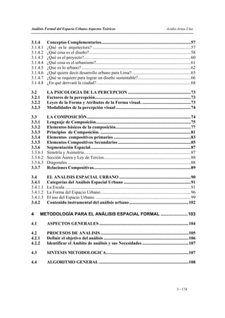 Análisis Formal del Espacio Urbano-Aspectos Teóricos                                                           Acuña-Arias-Utia


3.1.4     Conceptos Complementarios.................................................................................57
3.1.4.1   ¿Qué es la arquitectura? .........................................................................................57
3.1.4.2   ¿Qué cosa es el diseño? ............................................................................................58
3.1.4.3   ¿Qué es el proyecto?.................................................................................................60
3.1.4.4   ¿Qué cosa es el urbanismo?......................................................................................61
3.1.4.5   ¿Que es lo urbano? ...................................................................................................62
3.1.4.6   ¿Qué quiere decir desarrollo urbano para Lima?. ....................................................65
3.1.4.7   ¿Qué se requiere para lograr un diseño sustentable?................................................66
3.1.4.8   ¿En qué derivará la ciudad?......................................................................................68

3.2       LA PSICOLOGIA DE LA PERCEPCION .........................................................73
3.2.1     Factores de la percepción.......................................................................................73
3.2.2     Leyes de la Forma y Atributos de la Forma visual. ............................................73
3.2.3     Modalidades de la percepción visual ....................................................................74

3.3       LA COMPOSICIÓN..............................................................................................74
3.3.1     Lenguaje de Composición......................................................................................75
3.3.2     Elementos básicos de la composición....................................................................77
3.3.3     Principios de Composición. ..................................................................................81
3.3.4     Elementos compositivos primarios ......................................................................83
3.3.5     Elementos Compositivos Secundarios ..................................................................85
3.3.6     Segmentación Espacial...........................................................................................87
3.3.6.1   Simetría y Asimetría.................................................................................................87
3.3.6.2   Sección Áurea y Ley de Tercios...............................................................................88
3.3.6.3   Diagonales ................................................................................................................88
3.3.7     Relaciones Compositivas........................................................................................89

3.4       EL ANALISIS ESPACIAL URBANO .................................................................90
3.4.1     Categorías del Análisis Espacial Urbano .............................................................91
3.4.1.1   La Escala ..................................................................................................................91
3.4.1.2   La Forma del Espacio Urbano..................................................................................96
3.4.1.3   El uso del Espacio Urbano. ......................................................................................99
3.4.2     Contenido instrumental del análisis urbano ......................................................102

4     METODOLOGÍA PARA EL ANÁLISIS ESPACIAL FORMAL ......................103

4.1       ASPECTOS GENERALES .................................................................................104

4.2       PROCESOS DE ANALISIS ................................................................................105
4.2.1     Definir el objetivo del análisis .............................................................................106
4.2.2     Identificar el Ámbito de análisis y sus Necesidades ..........................................107

4.3       SINTESIS METODOLOGICA...........................................................................107

4.4       ALGORITMO GENERAL .................................................................................108




                                                                                                                        3 - 174
 