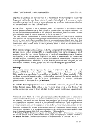Análisis Formal del Espacio Urbano-Aspectos Teóricos                                            Acuña-Arias-Utia


empático, al igual que sus implicaciones en la presentación del individuo psico-físico y de
la persona-espíritu. Se trata de un intento de percibir la totalidad de la persona en cuanto
animada por el espíritu, de captar el centro dinámico que configura todas sus experiencias,
acciones y disposiciones bajo el signo de único.

Para E. Stein "...empatía es un acto de percibir sui generis... es la experiencia de una conciencia ajena en
general, independientemente del tipo de sujeto experiencial o del sujeto cuya conciencia se experimenta... Así
es como los seres humanos comprenden la vida psíquica de sus semejantes. También en cuanto creyentes
ellos comprenden el amor, la ira, y los preceptos de su Dios de esta manera...".
"Tal como las cosas naturales tienen su estructura natural subyacente, así como de hecho las formas
espaciales empíricas son realizaciones de formas geométricas ideales, también hay una estructura esencial
del espíritu y tipos ideales. Las personalidades históricas son realizaciones empíricas de estos tipos. Si la
empatía es la conciencia perceptual en la que personas ajenas se dan a nosotros, entonces es también la base
ejemplar para obtener los tipos ideales, tal como la percepción natural es la base del conocimiento eidético
de la naturaleza."

Stein mantiene una posición diferente a T. Lipps, sostiene efectivamente que una empatía
perfecta en este sentido es imposible. Si se puede producir una cierta participación en el
estado de ánimo del otro, esto no significa que se pueda aferrar perfectamente su situación,
sus impulsos y sus motivaciones. Si el otro, con quien el sujeto realiza un contacto, es
persona espiritual, comprenderlo significa para Stein penetrar en ese mundo de valores que
constituye el fundamento más íntimo de su ser. Por eso puede bastar un solo gesto, un solo
movimiento o una sola palabra, porque todo está caracterizado por la personalidad.

Worringer
Historiador y teórico del arte expresionista; escritor de estética. Su trabajo Abstraktion und
Einfullen (1908); Abstraktion und Empatie, (1953) reconoció el rol de la abstracción en la
historia del arte; y sus trabajos Form probleme der Gothik, (1912), Form im Gothik (1927)
en donde argumentó la consistencia y continuidad de una tradición nórdica no clásica de
intranquilidad espiritual, que se expresa distorsionando la realidad, influenció
profundamente el desarrollo del Expresionismo.86

En 1907 W. Worringer publicó su tesis de bachillerato Abstracción y Empatia 87. En este
trabajo hace un tratado de la estética y una reflexión crítica sobre la obra de arte, y en
donde sostiene que sobre el deseo artístico absoluto vienen insertos dos requerimientos


86
   Término de historia del arte y de la crítica aplicada al arte en donde las ideas tradicionales del naturalismo se
abandonan en favor de distorsiones y exageraciones de forma o color que expresan urgentemente las emocio-
nes del artista. En su sentido más libre, el término puede aplicarse al arte de cualquier periodo que produce
reacciones subjetivas intensas por encima de las observaciones del mundo externo. Cuando se emplea en este
sentido, la palabra se escribe con e minúscula. El término se aplica a la tendencia en el arte moderno europeo
y específicamente a un aspecto de esta tendencia-un movimiento que fue la fuerza dominante en el arte ale-
mán desde 1905 hasta cerca de 1930. en este segundo sentido el Expresionismo tiene sus orígenes en los
1800, pero no se cristalizo en un programa distinto hasta 1905, y el término no se empleó hasta 1911, para
describir los trabajos de una exhibición de pintores Fauvistas y Cubistas en Berlín.
87
    Worringer, Wilhelm: Astrazione e Empatia, Ed. Einaudi, Torino, 1975.. Trascendenza e immanenza
nell’arte, III° edizione del 1910, Pubblicato nella raccolta Fragen und Gegenfragen, Munchen, 1956 pp.155-
63. Wilhelm Worringer: Zur entwicklungsgeschichte der modernen malerei, in “Der Turm” 1911 n° 75 .


                                                                                                          30 - 174
 