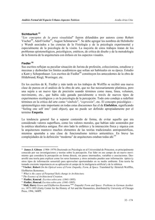 Análisis Formal del Espacio Urbano-Aspectos Teóricos                                     Acuña-Arias-Utia




Sichtbarkeit 89
“Los conceptos de la pura visualidad” fueron difundidos por autores como Robert
Vischer90, Adolf Goller91, August Schmarsow92. Se debe agregar los nombres de Helmholtz
y Wundt asociados a las ciencias de la Fisiología y de la psicología experimental y
especialmente de la psicología de la visión. La mayoría de estos trabajos tratan de los
problemas epistemológicos, psicológicos, estéticos, de crítica de diseño y de la metodología
de la historia de la arquitectura con énfasis en los aspectos visuales.

Fiedler 93
Sus escritos reflejan su peculiar situación de Jurista de profesión, coleccionista, estudioso y
mecenas y desbordan los límites académicos que solían ser habituales en su época. Estudio
a Kant y Schopenhauer. Los escritos de Fiedler94 constituyen los antecedentes de la obra de
Hildebrand, Riegl, Worringer, etc.

En los escritos de K. Fiedler y más tarde en los trabajos de Wolffin se recibió una nueva
clase de pureza en el análisis de la obra de arte, que no fue necesariamente platónica, pero
una sujeta a un nuevo tipo de precisión usando términos como masa, línea, volumen,
movimiento, etc., que había sido ganada parcialmente a través de nuevos tipos de
experimentos sicológicos y en la psicología de la percepción. Todo esto condujo a redefinir
términos en la critica del arte como “símbolo”, “expresión”, etc. El concepto psicológico –
epistemológico más importante en todas estas discusiones fue el de Einfuhlen, significando
“feeling one self into” (and object), que no puede ser definido apropiadamente por el
termino Empatía.

La tendencia general fue a separar contenido de forma, de evitar aquello que era
considerado valores superfluos, como los valores morales, que habían sido sostenidos por
la estética idealística antigua. Por otro lado lo enfático y la interacción física y síquica con
la arquitectura mantuvo muchos elementos de las teorías tradicionales antropomórficas,
mientras apuntaba a una clase de funcionalismo teórico antiestético. En breve las
complejidades de la definición “moderna” de arquitectura estaban todas ahí.95


89
    James J. Gibson (1904–1979) Doctorado en Psicología en al Universidad de Princeton, es principalmente
conocido por sus investigaciones y teorías sobre la percepción. Fue líder en ese campo de un nuevo movi-
miento que considera la percepción en forma directa, sin pasos intermedios, variables o asociaciones. Des-
arrolló una teoría para explicar como los seres humanos y otros animales pueden usar información óptica (y
otros tipos de información sensorial) para aprovechar oportunidades en su medio ambiente. Esta teoría ha
tomado creciente importancia en su aplicación al campo de la inteligencia artificial y de la robótica.
90
   Vischer, Robert On the Optical sense of Form: Empathy, Form, & Space. Translated by: Heinrich Wolfflin,
Eleftherios Ikonomou .
91
   What is the cause of Perpetual Style change in Architecture.
92
   The Essence of Architectural Creation.
93
   Fiedler, Konrad . Escritos sobre arte. (1841-1895)
94
   Fiedler, Honrad. Escritos sobre arte. (1841-1895)
95
   Mall, Harry Grave and Eleftherios Ikonomou (eds): Empathy, Form and Space: Problems in German Aesthet-
ics, 1873-1893 (Getty Center for the History of Art and the Humanities, distributed by University of Chicago
Press, 1994, 340PP.


                                                                                                   32 - 174
 