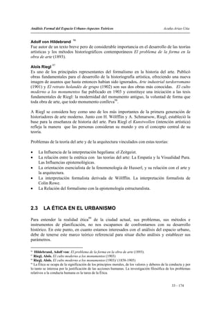 Análisis Formal del Espacio Urbano-Aspectos Teóricos                                          Acuña-Arias-Utia


                             96
Adolf von Hildebrand
Fue autor de un texto breve pero de considerable importancia en el desarrollo de las teorías
artísticas y los métodos historiográficos contemporáneos El problema de la forma en la
obra de arte (1893).
               97
Aloïs Riegl
Es uno de los principales representantes del formalismo en la historia del arte. Publicó
obras fundamentales para el desarrollo de la historiografía artística, ofreciendo una nueva
imagen de asuntos que hasta entonces habían sido ignorados. Arte industrial tardorromano
(1901) y El retrato holandés de grupo (1902) son sus dos obras más conocidas. El culto
moderno a los monumentos fue publicado en 1903 y constituye una iniciación a las tesis
fundamentales de Riegl: la modernidad del monumento antiguo, la voluntad de forma que
toda obra de arte, que todo monumento conlleva98.

A Riegl se considera hoy como uno de los más importantes de la primera generación de
historiadores de arte moderno. Junto con H. Wölfflin y A. Schmarsow, Riegl, estableció la
base para la enseñanza de historia del arte. Para Riegl el Kunstwollen (intención artística)
refleja la manera que las personas consideran su mundo y era el concepto central de su
teoría.

Problemas de la teoría del arte y de la arquitectura vinculados con estas teorías:

•     La Influencia de la interpretación hegeliana: el Zeitgeist.
•     La relación entre la estética con las teorías del arte: La Empatía y la Visualidad Pura.
      Las Influencias epistemológicas.
•     La orientación esencialista de la fenomenología de Husserl, y su relación con el arte y
      la arquitectura.
•     La interpretación formalista derivada de Wölfflin. La interpretación formalista de
      Colin Rowe.
•     La Relación del formalismo con la epistemología estructuralista.



2.3      LA ÉTICA EN EL URBANISMO

Para entender la realidad ética99 de la ciudad actual, sus problemas, sus métodos e
instrumentos de planificación, no nos escapamos de confrontarnos con su desarrollo
histórico. En este punto, en cuanto estamos interesados con el análisis del espacio urbano,
debe de tenerse este marco teórico referencial para situar dicho análisis y establecer sus
parámetros.

96
   Hildebrand, Adolf von: El problema de la forma en la obra de arte (1893).
97
   Riegl, Aloïs. El culto moderno a los monumentos (1903)
98
   Riegl, Aloïs. El culto moderno a los monumentos (1903)/ (1858-1905)
99
   La Ética se ocupa de la significación de los principios morales, de los valores y deberes de la conducta y por
lo tanto se interesa por la justificación de las acciones humanas. La investigación filosófica de los problemas
relativos a la conducta humana es la tarea de la Ética.


                                                                                                   33 - 174
 