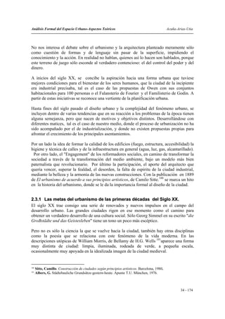 Análisis Formal del Espacio Urbano-Aspectos Teóricos                                           Acuña-Arias-Utia




No nos interesa el debate sobre el urbanismo y la arquitectura planteado meramente sólo
como cuestión de formas y de lenguaje sin pasar de la superficie, impidiendo el
conocimiento y la acción. En realidad no hablan, quienes así lo hacen son hablados, porque
este terreno de juego sólo esconde al verdadero contencioso: el del control del poder y del
dinero.

A inicios del siglo XX, se concibe la aspiración hacia una forma urbana que tuviese
mejores condiciones para el bienestar de los seres humanos, que la ciudad de la incipiente
era industrial precisaba, tal es el caso de las propuestas de Owen con sus conjuntos
habitacionales para 100 personas o el Falansterio de Fourier y el Familisterio de Godin. A
partir de estas iniciativas se reconoce una vertiente de la planificación urbana.

Hasta fines del siglo pasado el diseño urbano y la complejidad del fenómeno urbano, se
incluyen dentro de varias tendencias que en su reacción a los problemas de la época tienen
alguna semejanza, pero que nacen de motivos y objetivos distintos. Desarrollándose con
diferentes matices, tal es el caso de nuestro medio, donde el proceso de urbanización no ha
sido acompañado por el de industrialización, y donde no existen propuestas propias para
afrontar el crecimiento de los principales asentamientos.

Por un lado la idea de formar la calidad de los edificios (fuego, estructura, accesibilidad) la
higiene y técnica de calles y de la infraestructura en general (agua, luz, gas, alcantarillado).
 Por otro lado, el "Engagement" de los reformadores sociales, en camino de transformar la
sociedad a través de la transformación del medio ambiente, bajo un modelo más bien
paternalista que revolucionario. Por último la participación, el aporte del arquitecto que
quería vencer, superar la fealdad, el desorden, la falta de espíritu de la ciudad industrial,
mediante la belleza y la armonía de las nuevas construcciones. Con la publicación en 1889
de El urbanismo de acuerdo a sus principios artísticos, de Camilo Sitte.100 se marca un hito
en la historia del urbanismo, donde se le da la importancia formal al diseño de la ciudad.


2.3.1 Las metas del urbanismo de las primeras décadas del Siglo XX.
El siglo XX trae consigo una serie de renovados y nuevos impulsos en el campo del
desarrollo urbano. Las grandes ciudades rigen en ese momento como el camino para
obtener un verdadero desarrollo de una cultura social. Sólo Georg Simmel en su escrito "die
GroBstädte und das Geistesleben" tiene un tono un poco más escéptico.

Pero no es sólo la ciencia la que se vuelve hacia la ciudad, también hay otras disciplinas
como la poesía que se relaciona con este fenómeno de la vida moderna. En las
descripciones utópicas de William Morris, de Bellamy de H.G. Wells 101aparece una forma
muy distinta de ciudad: limpia, iluminada, rodeada de verde, a pequeña escala,
ocasionalmente muy apoyada en la idealizada imagen de la ciudad medieval.


100
      Sitte, Camillo. Construcción de ciudades según principios artísticos. Barcelona, 1980.
101
      Albers, G. Städtebauliche Grundsätze-gestern-heute. Apunte T.U. München, 1976.



                                                                                                       34 - 174
 