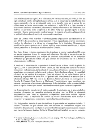 Análisis Formal del Espacio Urbano-Aspectos Teóricos                                       Acuña-Arias-Utia


Esta primera década del siglo XX se caracteriza por ser muy oscilante, de hecho, a fines del
siglo se nota un cambio en la planificación urbana y en la imagen de la ciudad futura. Esta
imagen retrocede a la era preindustrial tanto en su tamaño como en la escala de sus
edificaciones, se busca una conexión, una unión con el siglo XIX, a la época anterior al
eclectisismo en el arte constructivo, al desarrollo urbano como esencia del liberalismo. Los
motivos son diversos, como se aprecia en los años 1920; unos quieren superar la ciudad
industrial y buscar un reencuentro con la artesanía y la pequeña urbe, otros, el desarrollo de
la realidad industrial en el sentido de una nueva forma urbana.

Tanto en Londres como en Berlín se efectúan grandes exposiciones de urbanismo en los
años 1910-11. En estos años se funda la primera revista especializada, se crean las primeras
cátedras de urbanismo y se dictan las primeras clases de la disciplina. El concepto de
planificación aparece primero en el idioma inglés y posteriormente también en el idioma
alemán, creándose la Asociación de Planificadores Urbanos.

 Los frutos de esta evolución maduran recién después de la guerra. La década del 20 ocupa
un puesto importante dentro del campo del urbanismo. No sólo se caracteriza por las
innumerables publicaciones que reflejan un creciente conocimiento de los complejos
problemas que presenta la ciudad, sino que, también por el consenso de ver la forma de
solucionar estos problemas.

A través de la estructuración y apertura de la masificación o densa ciudad de piedra del
siglo XIX con la consideración de áreas verdes, de aire, de luz para todas las viviendas,
limitaciones en la densidad, de la calidad de vida, claras diferencias o separaciones de usos
antagónicos, concordancia en la forma de ordenar y dirigir la planta urbana y la capacidad-
eficiencia de los medios de transporte. Estas son algunas de las reglas básicas que se
elaboran y se practican en estos años. Se percibía una clara antítesis en relación con el
urbanismo del siglo XIX y no sólo en el. Toennies, Simmel, Cooley y los sociólogos de la
Escuela de Chicago, Park Burgess y Mackenzie 102suministraron bases científicas para
tratar de contrarrestar el anonimato, el desarraigo de los individuos en las grandes ciudades
desde el aspecto técnico y de diseño, sino también desde el punto de vista sociopolítico.

La descentralización parecía ser el medio adecuado, la disolución de la gran ciudad en
pequeños elementos, en pequeños conjuntos cerrados, que en USA se denominó
Neighborhood-Units. Junto al argumento sociopolítico aparecieron también aspectos
funcionales como: la liberación de sectores del tráfico estructurante; buen alcance al
comercio y al equipamiento comunitario y control del desarrollo urbano.

Fritz Schumacher, hablaba de una disolución de la gran ciudad en pequeñas ciudades. T.
Fischer 103concebía la gran ciudad como una sociedad de comunidades alegres. Los
parámetros de evaluación, los objetivos y los medios técnicos para su construcción parecían
muy claros; la Siemens-Stadt en Berlín, la Römer-Stadt en Frankfort, los nuevos conjuntos


102
      Toennies, F.; Simmel, G. Gemeinschaft und Gesellschaft. Leipzig, 1900. Park, R.; Burgess, E.; Makenzie,
      R. The City. Chicago, 1925.
103
      Fisher, Theoder. Die Stadt. Vortrag T.U. München, 1928.


                                                                                                 35 - 174
 