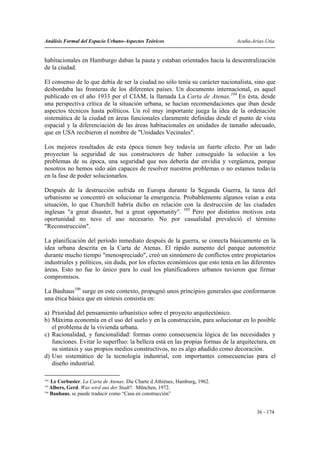 Análisis Formal del Espacio Urbano-Aspectos Teóricos                           Acuña-Arias-Utia


habitacionales en Hamburgo daban la pauta y estaban orientados hacia la descentralización
de la ciudad.

El consenso de lo que debía de ser la ciudad no sólo tenía su carácter nacionalista, sino que
desbordaba las fronteras de los diferentes países. Un documento internacional, es aquel
publicado en el año 1933 por el CIAM, la llamada La Carta de Atenas.104 En ésta, desde
una perspectiva crítica de la situación urbana, se hacían recomendaciones que iban desde
aspectos técnicos hasta políticos. Un rol muy importante juega la idea de la ordenación
sistemática de la ciudad en áreas funcionales claramente definidas desde el punto de vista
espacial y la diferenciación de las áreas habitacionales en unidades de tamaño adecuado,
que en USA recibieron el nombre de "Unidades Vecinales".

Los mejores resultados de esta época tienen hoy todavía un fuerte efecto. Por un lado
proyectan la seguridad de sus constructores de haber conseguido la solución a los
problemas de su época, una seguridad que nos debería dar envidia y vergüenza, porque
nosotros no hemos sido aún capaces de resolver nuestros problemas o no estamos todavía
en la fase de poder solucionarlos.

Después de la destrucción sufrida en Europa durante la Segunda Guerra, la tarea del
urbanismo se concentró en solucionar la emergencia. Probablemente algunos veían a esta
situación, lo que Churchill habría dicho en relación con la destrucción de las ciudades
inglesas "a great disaster, but a great opportunity". 105 Pero por distintos motivos esta
oportunidad no tuvo el uso necesario. No por casualidad prevaleció el término
"Reconstrucción".

La planificación del período inmediato después de la guerra, se conecta básicamente en la
idea urbana descrita en la Carta de Atenas. El rápido aumento del parque automotriz
durante mucho tiempo "menospreciado", creó un sinnúmero de conflictos entre propietarios
industriales y políticos, sin duda, por los efectos económicos que esto tenía en las diferentes
áreas. Esto no fue lo único para lo cual los planificadores urbanos tuvieron que firmar
compromisos.

La Bauhaus106 surge en este contexto, propugnó unos principios generales que conformaron
una ética básica que en síntesis consistía en:

a) Prioridad del pensamiento urbanístico sobre el proyecto arquitectónico.
b) Máxima economía en el uso del suelo y en la construcción, para solucionar en lo posible
   el problema de la vivienda urbana.
c) Racionalidad, y funcionalidad: formas como consecuencia lógica de las necesidades y
   funciones. Evitar lo superfluo: la belleza está en las propias formas de la arquitectura, en
   su sintaxis y sus propios medios constructivos, no es algo añadido como decoración.
d) Uso sistemático de la tecnología industrial, con importantes consecuencias para el
   diseño industrial.

104
    Le Corbusier. La Carta de Atenas. Die Charte d Athiènes, Hamburg, 1962.
105
    Albers, Gerd. Was wird aus der Stadt?. München, 1972.
106
    Bauhaus, se puede traducir como “Casa en construcción”


                                                                                       36 - 174
 