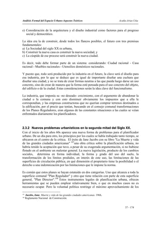 Análisis Formal del Espacio Urbano-Aspectos Teóricos                          Acuña-Arias-Utia


e) Consideración de la arquitectura y el diseño industrial como factores para el progreso
   social y democrático.

La idea era la de construir, desde todos los flancos posibles, el futuro con tres premisas
fundamentales:
a) La Sociedad del siglo XX es urbana,
b) Construir la nueva casa es construir la nueva sociedad, y
c) La cúspide de ese proceso será construir la nueva ciudad.

Es decir, todo debe formar parte de un sistema: considerando: Ciudad racional - Casa
racional - Muebles racionales - Utensilios domésticos racionales.

Y puesto que, todo será producido por la industria en el futuro, la clave será el diseño para
esa industria, por lo que se deduce que es igual de importante diseñar una cuchara que
diseñar una ciudad, y no se trata de crear formas neutras a las que pueda luego darse un uso
concreto, sino de crear de manera que la forma esté pensada para el uso concreto del objeto,
del edificio o de la ciudad. Estas consideraciones serán la idea clave del funcionalismo.

La industria, que imponía su -no deseado- crecimiento, con el argumento de abandonar la
ciudad o la comuna y con esto disminuir obviamente los impuestos que a ella le
correspondían, y las empresas constructoras que no querían comprar terrenos destinados a
la edificación, por el precio que tenían, buscando en el consejo comunal transformaciones
de los Planes Reguladores, eran algunas de las constantes situaciones a las cuales se veían
enfrentados diariamente los planificadores.



2.3.2 Nuevos problemas urbanísticos en la segunda mitad del Siglo XX.
Con el inicio de los años 60s aparece una nueva forma de problemas para el planificador
urbano. De un día para otro, los principios por los cuales se había trabajado tanto tiempo, se
ubicaron en el centro de la crítica. El éxito de Jane Jacobs con su libro "La Muerte y vida
de las grandes ciudades americanas" 107una obra crítica sobre la planificación urbana, no
habría tenido la aceptación que tuvo, a pesar de su exagerada argumentación, si no hubiese
flotado en el ambiente un malestar general. La nueva legislación, producto de los cambios
sociales, determina en forma individual, la forma y grado del uso del suelo, la
transformación de los límites prediales, en interés de este uso, las limitaciones de las
superficies de circulación pública, en qué dimensión el propietario tiene la posibilidad o el
derecho a una indemnización por las limitaciones que le impone la norma.

Es común que estos planes se hayan estatuido en dos categorías. Uno que alcanza a toda la
superficie comunal "Plan Regulador" y otro que tiene relación con parte de esta superficie
general, "Plan Director".108 Estos instrumentos legales de planificación urbana, ofrecen
herramientas que se pueden emplear relativamente bien, o que en muchos casos no es
necesario ocupar. Pero la voluntad política restringe el máximo aprovechamiento de los

107
      Jacobs, Jane. Muerte y vida de las grandes ciudades americanas. 1968.
108
      Reglamento Nacional de Construcción.


                                                                                   37 - 174
 