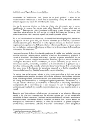 Análisis Formal del Espacio Urbano-Aspectos Teóricos                        Acuña-Arias-Utia


instrumentos de planificación. Esto, porque en el plano político, a pesar de los
reconocimientos verbales que se hacen para la ordenación y calidad del medio ambiente,
aparecen aspectos que tienen otra prioridad y otra escala.

Uno de los primeros intentos por tratar de relatar esta interrogante, por lo menos
parcialmente, lo generan las nuevas leyes sobre Desarrollo Urbano, sobre todo en
Alemania.109 Leyes que no están orientadas al problema en general sino que a temas muy
específicos: cómo eliminar las deficiencias a través de la Renovación Urbana y cómo
procurar conquistar o anexar nuevas superficies, para la expansión urbana.

No es una casualidad que la Renovación y el Desarrollo Urbano hayan guiado a tener una
ley especial. En ellos queda claro, que procesos orientados por el mercado, o desarrollos
naturales aparentes, ya no determinan el hecho espacial, sino que, las decisiones políticas
juegan aquí un papel decisivo. Sólo con extremos esfuerzos del Estado se pueden generar
nuevas ciudades o sectores residenciales y se dejan renovar áreas antiguas de la ciudad que
presentan un fuerte deterioro. 110

La expansión urbana de Barcelona ha sido un ejemplo de calidad para la ciudad europea y
una isla central de civismo para su hinterland urbanizado. Para entender y proyectar la
ciudad de Barcelona, Ildefonso Cerdá recogió y produjo su propia información. Por un
lado, la precisa e inusual cartografía del llano de Barcelona y por otro, redactó en 1856 su
"Monografía Estadística de la Clase Obrera", un estudio exhaustivo en que analizó las
necesidades sociales, ambientales, económicas y de alimentación de la población de la
Barcelona confinada por las murallas -el apéndice de su Teoría General de la Urbanización.
Con temas como la localización del paradigma industrial, y la fusión integradora del
binomio ciudad/naturaleza (la aldea/bosque de los cuentos infantiles).

En nuestro país, seria ingenuo, injusto, y reduccionista generalizar y decir que no nos
hemos modernizado, pero esto no ha sido mérito de los urbanistas sino de efectos indirectos
de los sucesivos gobiernos y de sus inversiones y del proceso social anárquico de ocupación
del suelo y de construcción de la ciudad por sus propios pobladores. No obstante, y a la
vista del territorio urbanizado, el resultado de la urbanización es funcional y formalmente
incomprensible. Da la sensación de que se haya producido por azar, por simple agregación
y extensión, aprovechando los pequeños momentos de en que se pudo hacer inversión en la
ciudad.

Tampoco sería justo atribuir exclusivamente este resultado a los urbanistas. Hemos de
hacerlo a las relaciones azarosas entre los diversos agentes que, en una democracia,
intervienen de forma impersonal y anónima en la construcción del territorio: la maraña de
Administraciones, las Empresas Públicas sectoriales, los Bancos y las Cajas de Ahorro, los
monopolios de suministro de servicios, el sector del automóvil, las grandes compañías
constructoras e inmobiliarias. Cada uno de nosotros -nominalmente- hemos delegado en


109
      Städtebauförderungsgesetz. München, 1973.
110
      Albers, Gerd. Gewandelte Perspektiven der Planung. München, 1965.



                                                                                    38 - 174
 