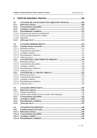 Análisis Formal del Espacio Urbano-Aspectos Teóricos                                                         Acuña-Arias-Utia


5    TIPOS DE ANÁLISIS A TRATAR .................................................................109

5.1       ANÁLISIS DE LOS ELEMENTOS ARQUITECTÓNICOS. .........................109
5.1.1     Referentes teóricos ...............................................................................................109
5.1.2     Características del análisis ..................................................................................111
5.1.3     ¿Cuándo se utiliza? ..............................................................................................111
5.1.4     Procedimientos Analíticos ...................................................................................112
5.1.4.1   Elementos que toma en consideración ...................................................................112
5.1.4.2   Forma de interrelación de variables .......................................................................112
5.1.4.3   Algoritmo ...............................................................................................................113
5.1.5     ¿Para que sirve? ...................................................................................................114

5.2       ANÁLISIS MORFOLOGICO. ...........................................................................114
5.2.1     Consideraciones Generales..................................................................................114
5.2.1.1   Referentes teóricos .................................................................................................114
5.2.1.2   Características del análisis......................................................................................115
5.2.1.3   ¿Cuándo se utiliza?.................................................................................................115
5.2.1.4   Procedimientos Analíticos......................................................................................116
5.2.1.5   ¿Para que sirve?......................................................................................................118
5.2.2     ANALISIS DEL CRECIMIENTO URBANO ...................................................118
5.2.2.1   Referentes teóricos .................................................................................................118
5.2.2.2   Características del análisis......................................................................................120
5.2.2.3   ¿Cuándo se utiliza?.................................................................................................120
5.2.2.4   Procedimientos Analíticos......................................................................................120
5.2.2.5   ¿Para que sirve?......................................................................................................124
5.2.3     ANÁLISIS DE LA TRAMA URBANA..............................................................124
5.2.3.1   Referentes teóricos .................................................................................................124
5.2.3.2   Características del análisis......................................................................................125
5.2.3.3   ¿Cuándo se utiliza?.................................................................................................132
5.2.3.4   Procedimientos Analíticos......................................................................................132
5.2.3.5   ¿Para que sirve?......................................................................................................134

5.3       ANALISIS TIPOLOGICO..................................................................................135
5.3.1     Referentes teóricos ...............................................................................................136
5.3.1.1   Enfoques tipológicos. .............................................................................................136
5.3.1.2   Aportes seleccionados de otros escritos sobre tipología. .......................................138
5.3.2     Características del análisis ..................................................................................142
5.3.3     ¿Cuándo se utiliza? ..............................................................................................144
5.3.4     Procedimientos Analíticos ...................................................................................144
5.3.5     ¿Para que sirve? ...................................................................................................147

5.4       ANÁLISIS PAISAJÍSTICO ................................................................................148
5.4.1     Consideraciones Generales..................................................................................148
5.4.1.1   Referentes teóricos ...............................................................................................148
5.4.1.2   Características del análisis ..................................................................................148
5.4.1.3   ¿Cuándo se utiliza? ..............................................................................................149
5.4.1.4   Procedimientos Analíticos ...................................................................................149


                                                                                                                           4 - 174
 