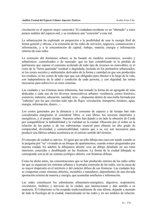 Análisis Formal del Espacio Urbano-Aspectos Teóricos                          Acuña-Arias-Utia


circulación es el aspecto mejor conocido). El ciudadano-residente es un "abonado" a estos
puntos nodales del espacio-red, y su residencia una "conexión" a esta red.

La urbanización ha explotado en proporción a la posibilidad de usar la energía fósil de
forma general y ubicua, a la extensión de las redes de servicios, negocios, comunicación e
información, y a la concentración de capital, trabajo, materia, energía e información
entorno de esas redes.

La extensión del fenómeno urbano se ha basado en modelos económicos, sociales y
urbanísticos -centralizados o de mercado- que no han contabilizado ni la pérdida de
patrimonio que supone el consumo acelerado de todo tipo de recursos no renovables; ni el
coste de la "tierra quemada" residual o degradada, incluida en los perímetros urbanizados;
ni los costes sociales y ambientales derivados de la forma y cantidad en que son producidos
los residuos; ni los costes de todo tipo que son obligados para obtener a lo largo de la vida,
con independencia de la edad o condición de cada persona, y con dignidad, las rentas
necesarias para sobrevivir en estos sistemas.

Las ciudades y sus extensas áreas tributarias, han tomado la forma de un agregado de islas
dedicadas a cada uno de los diversos monocultivos urbanos -residencia, centro histórico,
comercio, industria, educación, sanidad, ocio...- dispuestas dentro de una malla formada por
"cañerías" por las que circulan todo tipo de flujos -circulación, transporte, residuos, agua,
energía, información, dinero...-.

Los costos generados por la distancia y el consumo de espacio y de tiempo han sido
considerados marginales al considerar libres -o casi libres- los recursos materiales y
energéticos, y el propio tiempo. Nuestras urbes han dejado a un lado la obsesión de Cerdá
por compatibilizar la habitabilidad y la vialidad en la ciudad. Obsesión por el orden en la
relación de las partes y de sus subsistemas esencial para obtener un alto grado de
compacidad, diversidad, y comunicabilidad, valores que a su vez son necesarios para
producir una fábrica urbana económica en el estricto sentido del término.

El concepto de ciudad es atávico. Al igual que un niño dibuja una casa con tejado cuando se
le pregunta por "su" vivienda en un bloque de apartamentos, cuando somos preguntados por
nuestra ciudad, los adultos la dibujamos abierta -con un dibujo detallado en sus rutas
interiores conocidas y desdibujado en las fronteras. La forma de la ciudad dibujada se
corresponde con la de un sistema ecológico abierto, con fronteras difusas.

Como he dicho antes, las concentraciones que se han producido entorno de las redes sobre
las que se organizan los sistemas urbanos y la propia extensión de las redes, son la causa de
su mayor dispersión en el territorio y del carácter difuso de sus fronteras. Las ciudades hoy
se comportan como sistemas abiertos, inestables e inmaduros, dependientes de una elevada
aportación externa de materia y energía, que acumulan artefactos e información.

Las redes constituyen los subsistemas alimentario-energético, digestivo, respiratorio,
circulatorio, linfático y nervioso de la ciudad, que interaccionan y dan sentido a su
anatomía. El Urbanismo se ha ocupado tradicionalmente de esta última, dejando a menudo
de lado la fisiología de la ciudad, materializada en las redes y en sus nódulos de relación.


                                                                                   41 - 174
 
