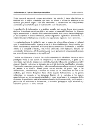 Análisis Formal del Espacio Urbano-Aspectos Teóricos                          Acuña-Arias-Utia


En un marco de escasez de recursos energéticos y de materia, el hacer más eficiente su
consumo será el objeto económico, que habrá de primar la utilización adecuada de los
recursos que puedan llegar a ser más abundantes: la información, los conocimientos
acumulados y los artefactos que -evolutivamente- sean más eficientes.

La producción de información, y su análisis sesgado, que permite formar conocimiento
desde un determinado paradigma debiera ser materia primera del Urbanismo. No debemos
seguir pensando que la vertiente de la ordenación espacial de la ciudad está servida porque
ya nos ocupamos de ella los urbanistas, seamos arquitectos, ingenieros o economistas. La
ordenación espacial de la ciudad no es tan solo arquitectura, ingeniería civil o economía.

La producción limpia, la calidad del aire, la producción y los residuos urbanos, el ciclo del
agua, la movilidad sostenible, la potenciación de la diversidad biológica, la oportunidad que
ofrece un conjunto de inversiones de saldar el pasivo ambiental de un territorio, la reflexión
entorno a la sociedad sostenible, o la política entendida como mediación, debieran ser
consideradas Urbanismo. ¿De lo contrario, qué es, en qué consiste una pretendida ciencia
que no enraíza sus propuestas en los conflictos?

También han de estar en la base de la Arquitectura urbana las reflexiones entorno al nuevo
paradigma desde el que actuar: la integración y la descentralización, el papel de la
democracia regional, las migraciones orientadas, la ciudad educadora, las reflexiones sobre
ética, civilización y civismo, la formación de un tejido territorial equilibrado e integrado.
Una Arquitectura urbana que contribuya a formular el nuevo paradigma y tenga la voluntad
de ponerse a su servicio, deberá prestar mucha atención, en primer lugar, a las
informaciones, conocimientos y métodos de análisis de las condiciones de vida en las
ciudades, que ofrecen disciplinas hasta ahora alejadas habitualmente de la gestión
urbanística; en segundo, a las demandas latentes de la sociedad, a los nuevos
requerimientos, y a las nuevas potencialidades; y en un tercer lugar, a la producción de los
elementos de gestión adecuado a la nuevas voluntades legitimadas social y políticamente -
producción de indicadores e información, y un marco pedagógico, legal, económico y
normativo ajustado a la nueva realidad.




                                                                                      42 - 174
 
