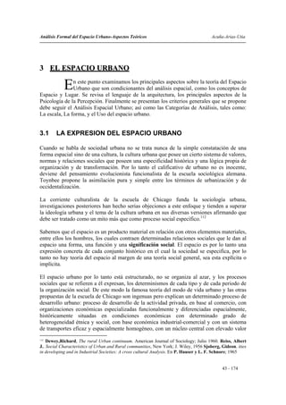 Análisis Formal del Espacio Urbano-Aspectos Teóricos                                    Acuña-Arias-Utia




3 EL ESPACIO URBANO

            E  n este punto examinamos los principales aspectos sobre la teoría del Espacio
               Urbano que son condicionantes del análisis espacial, como los conceptos de
Espacio y Lugar. Se revisa el lenguaje de la arquitectura, los principales aspectos de la
Psicología de la Percepción. Finalmente se presentan los criterios generales que se propone
debe seguir el Análisis Espacial Urbano; así como las Categorías de Análisis, tales como:
La escala, La forma, y el Uso del espacio urbano.


3.1     LA EXPRESION DEL ESPACIO URBANO

Cuando se habla de sociedad urbana no se trata nunca de la simple constatación de una
forma espacial sino de una cultura, la cultura urbana que posee un cierto sistema de valores,
normas y relaciones sociales que poseen una especificidad histórica y una lógica propia de
organización y de transformación. Por lo tanto el calificativo de urbano no es inocente,
deviene del pensamiento evolucionista funcionalista de la escuela sociológica alemana.
Toynbee propone la asimilación pura y simple entre los términos de urbanización y de
occidentalización.

La corriente culturalista de la escuela de Chicago funda la sociología urbana,
investigaciones posteriores han hecho serias objeciones a este enfoque y tienden a superar
la ideología urbana y el tema de la cultura urbana en sus diversas versiones afirmando que
debe ser tratado como un mito más que como proceso social específico.112

Sabemos que el espacio es un producto material en relación con otros elementos materiales,
entre ellos los hombres, los cuales contraen determinadas relaciones sociales que le dan al
espacio una forma, una función y una significación social. El espacio es por lo tanto una
expresión concreta de cada conjunto histórico en el cual la sociedad se especifica, por lo
tanto no hay teoría del espacio al margen de una teoría social general, sea esta explícita o
implícita.

El espacio urbano por lo tanto está estructurado, no se organiza al azar, y los procesos
sociales que se refieren a él expresan, los determinismos de cada tipo y de cada periodo de
la organización social. De este modo la famosa teoría del modo de vida urbano y las otras
propuestas de la escuela de Chicago son ingenuas pero explican un determinado proceso de
desarrollo urbano: proceso de desarrollo de la actividad privada, en base al comercio, con
organizaciones económicas especializadas funcionalmente y diferenciadas espacialmente,
históricamente situadas en condiciones económicas con determinado grado de
heterogeneidad étnica y social, con base económica industrial-comercial y con un sistema
de transportes eficaz y espacialmente homogéneo, con un núcleo central con elevado valor
112
    Dewey,Richard, The rural Urban continuum. American Journal of Sociology; Julio 1960. Reiss, Albert
J.. Social Characteristics of Urban and Rural communities, New York; J. Wiley, 1956 Sjoberg, Gideon. ities
in developing and in Industrial Societies: A cross cultural Analysis. En P. Hauser y L. F. Schnore; 1965


                                                                                             43 - 174
 