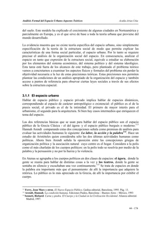Análisis Formal del Espacio Urbano-Aspectos Teóricos                                       Acuña-Arias-Utia


del suelo. Este modelo ha explicado el crecimiento de algunas ciudades en Norteamérica y
parcialmente en Europa, y es el que sirve de base a toda la teoría urbana que proviene del
mundo desarrollado.

La evidencia muestra que no existe teoría específica del espacio urbano, sino simplemente
especificación de la teoría de la estructura social de modo que permita explicar las
características de una forma social particular, el espacio urbano. Por lo tanto se requiere
precisar el análisis de la organización social del espacio. En consecuencia, analizar el
espacio en tanto que expresión de la estructura social, equivale a estudiar su elaboración
por los elementos del sistema económico, del sistema político y del sistema ideológico.
Esta tarea está fuera de los alcances de este trabajo, pero planteado el problema teórico
vamos a concretarnos a examinar los aspectos físicos y formales del problema sin perder la
objetividad necesaria a la luz de estas precisiones teóricas. Estas precisiones nos permiten
plantear las condiciones de un análisis apropiado de la organización del espacio y también
acceso a puntos de referencia para observar ciertas leyes sociales a través de sus efectos
sobre la estructura espacial.


3.1.1 El espacio urbano
Hablar de espacio público y espacio privado implica hablar de espacios dinámicos,
correspondiendo al espacio de carácter antropológico o existencial: el público es el de la
praxis social, el privado es el de la intimidad. El primero de mayor interés para el
urbanismo, el segundo para la arquitectura. Si bien hay casos intermedios que enriquecen el
tema del espacio.

Las dos referencias básicas que se usan para hablar del espacio público son el espacio
público de la Grecia Clásica - el del ágora- y el espacio público burgués o moderno.113
Hannah Arendt comparando estas dos concepciones señala como premisas de análisis para
evaluar las actividades humanas lo siguiente: La labor, la acción y la palabra114. Hace un
estudio de Aristóteles quien consideraba sólo las dos últimas actividades humanas como
políticas. Ahora bien Arendt señala la oposición entre las concepciones griegas de
organización política y la asociación natural cuyo centro es el hogar. Considera a la polis
como el más charlatán de los cuerpos políticos: en la polis todo se resolvía por medio de la
palabra y la persuasión y no por la fuerza y la violencia.

En Atenas se agrupaba a los cuerpos políticos en dos clases de espacios: el ágora, donde la
gente se reunía para hablar de distintas cosas a la vez y los teatros, donde la gente se
sentaba en silencio y escuchaban una voz continuamente.115 Se trata de espacios en donde
la palabra era importante más que el pensamiento: de allí la importancia que adquiere la
retórica. Lo público es lo más apreciado en la Grecia, de allí la importancia por exhibir el
cuerpo.


113
    Ferry, Jean Marc y otros. El Nuevo Espacio Público. Gedisa editorial, Barcelona, 1995. Pág. 13.
114
    Arendt, Hannah. La condición humana. Ediciones Paidos, Barcelona – Buenos Aires – México, 1993
115
    Sennett, Richard. Carne y piedra. El Cuerpo y la Ciudad en la Civilización Occidental. Alianza editorial.
     Madrid, 1997.


                                                                                                     44 - 174
 