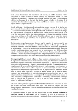 Análisis Formal del Espacio Urbano-Aspectos Teóricos                         Acuña-Arias-Utia


En la Grecia clásica se dio más importancia a la acción y la palabra encarnada por los
ciudadanos, el campo del espacio público, dándole una importancia menor a la labor
encarnada por las mujeres y los esclavos, el campo del espacio privado. La polis-espacio
público, es el espacio de la libertad. La familia-espacio privado, es el espacio de la
necesidad. En el mundo moderno hay cierto equilibrio en cuanto a importancia entre
espacio público y espacio privado.

Arendt señala que históricamente la esfera pública crece a expensas de la familia: por
ejemplo cuando las cosas de la familia empiezan a ser públicas como en cuanto al trabajo.
La idea de sociedad se modifica como producto de la economía de mercado en el siglo
XIX, lo cual supone el abandono de la familia y por lo tanto una resocialización. Lo social
es así algo que no es ni público ni privado propiamente: es el espacio de sociedad moderna
cuya forma política es el estado-nación. Considera además que lo social del mundo
moderno: el mercado que articulado con lo público, ha aplastado la posibilidad de
deliberación.

Reflexionando sobre el caso peruano diremos que los espacios de nuestros pueblos aún
tienen capacidad vital en relación a la población, espacios en donde por el reducido
número de habitantes, sirven para deliberar y para conocerse sin mediaciones que perturben
la comunicación. Esto se va perdiendo en nuestras ciudades modernizadas, donde los
espacios tradicionales tienen que competir con un nuevo espacio para deliberar, el del
espacio virtual encarnado por la televisión y por la Internet. Este aspecto de lo visual que
reemplaza a muchas experiencias corporales nos obliga a replantear el diseño de nuestros
espacios públicos diseñados para que la población pueda deliberar y entenderse.

Este espacio público, el espacio urbano es el que relaciona a las arquitecturas. Toda obra
de arquitectura está sometida a dos órdenes de condiciones, una deriva de la naturaleza del
edificio y la segunda se vincula al ordenamiento urbanístico. La arquitectura está en todo
momento en relación estrecha y dinámica con su medio urbano. Por eso toda arquitectura es
parte integrante de un complejo urbanístico de mayor escala y en cuya estructura tiene un
rol determinado. Este espacio urbano requiere un orden estructural, nuestras ciudades
requieren de un marco urbano significativo al cual las arquitecturas y el urbanismo pueden
darle un nuevo orden estructural. Siempre es posible señalar que el espacio urbano,
cualquiera que sea su carácter, es algo más trascendente que un intervalo, que un vacío
entre arquitecturas. Lo característico es que a partir de el se producen relaciones mutuas en
todas direcciones, correspondencias balanceadas o contrastes y contradicciones complejas
entre los edificios que lo conforman, y esto es lo que hace vivir al espacio, “hablar y
cantar” en palabras de Paul Valery.

Este orden urbano parte por asignarle una función urbanística a cada edificación de modo
que existan relaciones satisfactorias entre ellas, que produzcan unidad, que sean
convincentes por sus contrastes o por sus analogías, de modo que irradien fuerza espiritual
e irradien fascinación.

El organismo urbano, al igual que las edificaciones, es una sucesión continua de
conjuntos visuales de edificaciones que se extienden a lo largo de un recorrido y se
renuevan constantemente de modo ordenado y articulado. Estas sucesiones requieren de


                                                                                  45 - 174
 