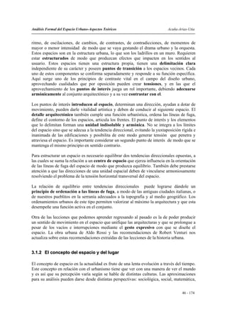 Análisis Formal del Espacio Urbano-Aspectos Teóricos                         Acuña-Arias-Utia


ritmo, de oscilaciones, de cambios, de contrastes, de contradicciones, de momentos de
mayor o menor intensidad de modo que se vaya gestando el drama urbano y la orquesta.
Estos espacios son en la estructura urbana, lo que son los ladrillos en un muro. Requieren
estar estructurados de modo que produzcan efectos que impacten en los sentidos al
usuario. Estos espacios tienen una estructura propia, tienen una delimitación clara
independiente de su carácter y poseen puntos de transición a los espacios vecinos. Cada
uno de estos componentes se conforma separadamente y responde a su función específica.
Aquí surge uno de los principios de contraste vital en el campo del diseño urbano,
aprovechando cualidades que por oposición pueden crear tensiones, y en las que el
aprovechamiento de los puntos de interés juega un rol importante, debiendo adecuarse
armónicamente al conjunto arquitectónico y a su vez contrastar con el.

Los puntos de interés introducen al espacio, determinan una dirección, ayudan a dotar de
movimiento, pueden darle vitalidad artística y deben de conducir al siguiente espacio. El
detalle arquitectónico también cumple una función urbanística, ordena las líneas de fuga,
define el contorno de los espacios, articula los frentes. El punto de interés y los elementos
que lo delimitan forman una unidad indisoluble y armónica. No se integra a los límites
del espacio sino que se adecua a la tendencia direccional, evitando la yuxtaposición rígida e
inanimada de las edificaciones y posibilita de este modo generar tensión que penetra y
atraviesa el espacio. Es importante considerar un segundo punto de interés de modo que se
mantenga el mismo principio en sentido contrario.

Para estructurar un espacio es necesario equilibrar dos tendencias direccionales opuestas, a
las cuales se suma la relación a un centro de espacio que ejerza influencia en la orientación
de las líneas de fuga del espacio de modo que produzca equilibrio. También debe prestarse
atención a que las direcciones de una unidad espacial deben de vincularse armoniosamente
resolviendo el problema de la tensión horizontal transversal del espacio.

La relación de equilibrio entre tendencias direccionales puede lograrse dándole un
principio de ordenación a las líneas de fuga, a modo de las antiguas ciudades italianas, o
de nuestros pueblitos en la serranía adecuados a la topografía y al medio geográfico. Los
ordenamientos urbanos de este tipo permiten valorizar al máximo la arquitectura y que esta
desempeñe una función activa en el conjunto.

Otra de las lecciones que podemos aprender regresando al pasado es la de poder producir
un sentido de movimiento en el espacio que unifique las arquitecturas y que se prolongue a
pesar de los vacíos e interrupciones mediante el gesto expresivo con que se diseñe el
espacio. La obra urbana de Aldo Rossi y las recomendaciones de Robert Venturi nos
actualiza sobre estas recomendaciones extraídas de las lecciones de la historia urbana.


3.1.2 El concepto del espacio y del lugar

El concepto de espacio en la actualidad es fruto de una lenta evolución a través del tiempo.
Este concepto en relación con el urbanismo tiene que ver con una manera de ver el mundo
y es así que su percepción varía según se hable de distintas culturas. Las aproximaciones
para su análisis pueden darse desde distintas perspectivas: sociológica, social, matemática,


                                                                                     46 - 174
 