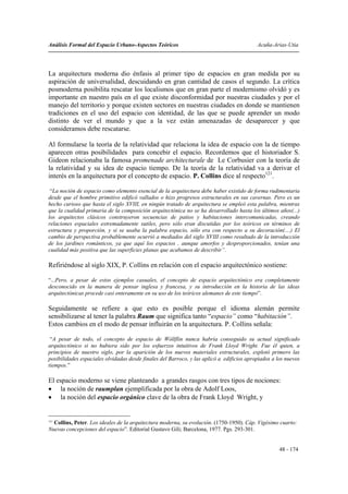 Análisis Formal del Espacio Urbano-Aspectos Teóricos                                       Acuña-Arias-Utia




La arquitectura moderna dio énfasis al primer tipo de espacios en gran medida por su
aspiración de universalidad, descuidando en gran cantidad de casos el segundo. La crítica
posmoderna posibilita rescatar los localismos que en gran parte el modernismo olvidó y es
importante en nuestro país en el que existe disconformidad por nuestras ciudades y por el
manejo del territorio y porque existen sectores en nuestras ciudades en donde se mantienen
tradiciones en el uso del espacio con identidad, de las que se puede aprender un modo
distinto de ver el mundo y que a la vez están amenazadas de desaparecer y que
consideramos debe rescatarse.

Al formularse la teoría de la relatividad que relaciona la idea de espacio con la de tiempo
aparecen otras posibilidades para concebir el espacio. Recordemos que el historiador S.
Gideon relacionaba la famosa promenade architecturale de Le Corbusier con la teoría de
la relatividad y su idea de espacio tiempo. De la teoría de la relatividad va a derivar el
interés en la arquitectura por el concepto de espacio. P. Collins dice al respecto121.

 “La noción de espacio como elemento esencial de la arquitectura debe haber existido de forma rudimentaria
desde que el hombre primitivo edificó vallados o hizo progresos estructurales en sus cavernas. Pero es un
hecho curioso que hasta el siglo XVIII, en ningún tratado de arquitectura se empleó esta palabra, mientras
que la cualidad primaria de la composición arquitectónica no se ha desarrollado hasta los últimos años(...)
los arquitectos clásicos construyeron secuencias de patios y habitaciones intercomunicadas, creando
relaciones espaciales extremadamente sutiles, pero sólo eran discutidas por los teóricos en términos de
estructura y proporción, y si se usaba la palabra espacio, sólo era con respecto a su decoración(....) El
cambio de perspectiva probablemente ocurrió a mediados del siglo XVIII como resultado de la introducción
de los jardines románticos, ya que aquí los espacios , aunque amorfos y desproporcionados, tenían una
cualidad más positiva que las superficies planas que acabamos de describir”.

Refiriéndose al siglo XIX, P. Collins en relación con el espacio arquitectónico sostiene:

“...Pero, a pesar de estos ejemplos casuales, el concepto de espacio arquitectónico era completamente
desconocido en la manera de pensar inglesa y francesa, y su introducción en la historia de las ideas
arquitectónicas procede casi enteramente en su uso de los teóricos alemanes de este tiempo”.

Seguidamente se refiere a que esto es posible porque el idioma alemán permite
sensibilizarse al tener la palabra Raum que significa tanto “espacio” como “habitación”.
Estos cambios en el modo de pensar influirán en la arquitectura. P. Collins señala:

 “A pesar de todo, el concepto de espacio de Wóllflin nunca habría conseguido su actual significado
arquitectónico si no hubiera sido por los esfuerzos intuitivos de Frank Lloyd Wright. Fue él quien, a
principios de nuestro siglo, por la aparición de los nuevos materiales estructurales, explotó primero las
posibilidades espaciales olvidadas desde finales del Barroco, y las aplicó a edificios apropiados a los nuevos
tiempos.”

El espacio moderno se viene planteando a grandes rasgos con tres tipos de nociones:
• la noción de raumplan ejemplificada por la obra de Adolf Loos,
• la noción del espacio orgánico clave de la obra de Frank Lloyd Wright, y


121
    Collins, Peter. Los ideales de la arquitectura moderna, su evolución. (1750-1950). Cáp. Vigésimo cuarto:
Nuevas concepciones del espacio”. Editorial Gustavo Gili; Barcelona, 1977. Pgs. 293-301.


                                                                                                     48 - 174
 