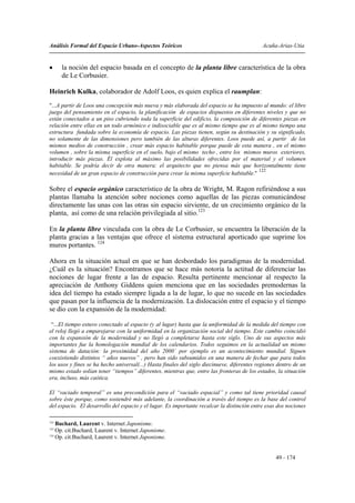 Análisis Formal del Espacio Urbano-Aspectos Teóricos                                         Acuña-Arias-Utia


•     la noción del espacio basada en el concepto de la planta libre característica de la obra
      de Le Corbusier.

Heinrich Kulka, colaborador de Adolf Loos, es quien explica el raumplan:
"...A partir de Loos una concepción más nueva y más elaborada del espacio se ha impuesto al mundo: el libre
juego del pensamiento en el espacio, la planificación de espacios dispuestos en diferentes niveles y que no
están conectados a un piso cubriendo toda la superficie del edificio, la composición de diferentes piezas en
relación entre ellas en un todo armónico e indisociable que es al mismo tiempo que es al mismo tiempo una
estructura fundada sobre la economía de espacio. Las piezas tienen, según su destinación y su significado,
no solamente de las dimensiones pero también de las alturas diferentes. Loos puede así, a partir de los
mismos medios de construcción , crear más espacio habitable porque puede de esta manera , en el mismo
volumen , sobre la misma superficie en el suelo, bajo el mismo techo , entre los mismos muros exteriores,
introducir más piezas. Él explota al máximo las posibilidades ofrecidas por el material y el volumen
habitable. Se podría decir de otra manera: el arquitecto que no piensa más que horizontalmente tiene
                                                                                        122
necesidad de un gran espacio de construcción para crear la misma superficie habitable."

Sobre el espacio orgánico característico de la obra de Wright, M. Ragon refiriéndose a sus
plantas llamaba la atención sobre nociones como aquellas de las piezas comunicándose
directamente las unas con las otras sin espacio sirviente, de un crecimiento orgánico de la
planta, así como de una relación privilegiada al sitio.123

En la planta libre vinculada con la obra de Le Corbusier, se encuentra la liberación de la
planta gracias a las ventajas que ofrece el sistema estructural aporticado que suprime los
muros portantes. 124

Ahora en la situación actual en que se han desbordado los paradigmas de la modernidad.
¿Cuál es la situación? Encontramos que se hace más notoria la actitud de diferenciar las
nociones de lugar frente a las de espacio. Resulta pertinente mencionar al respecto la
apreciación de Anthony Giddens quien menciona que en las sociedades premodernas la
idea del tiempo ha estado siempre ligada a la de lugar, lo que no sucede en las sociedades
que pasan por la influencia de la modernización. La dislocación entre el espacio y el tiempo
se dio con la expansión de la modernidad:

 “...El tiempo estuvo conectado al espacio (y al lugar) hasta que la uniformidad de la medida del tiempo con
el reloj llegó a emparejarse con la uniformidad en la organización social del tiempo. Este cambio coincidió
con la expansión de la modernidad y no llegó a completarse hasta este siglo. Uno de sus aspectos más
importantes fue la homologación mundial de los calendarios. Todos seguimos en la actualidad un mismo
sistema de datación: la proximidad del año 2000´ por ejemplo es un acontecimiento mundial. Siguen
coexistiendo distintos “ años nuevos” , pero han sido subsumidos en una manera de fechar que para todos
los usos y fines se ha hecho universal(...) Hasta finales del siglo diecinueve, diferentes regiones dentro de un
mismo estado solían tener “tiempos” diferentes, mientras que, entre las fronteras de los estados, la situación
era, incluso, más caótica.

El “vaciado temporal” es una precondición para el “vaciado espacial” y como tal tiene prioridad causal
sobre éste porque, como sostendré más adelante, la coordinación a través del tiempo es la base del control
del espacio. El desarrollo del espacio y el lugar. Es importante recalcar la distinción entre esas dos nociones

122
    Buchard, Laurent v. Internet Japonisme.
123
    Op. cit.Buchard, Laurent v. Internet Japonisme.
124
    Op. cit.Buchard, Laurent v. Internet Japonisme.


                                                                                                  49 - 174
 