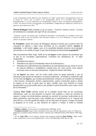 Análisis Formal del Espacio Urbano-Aspectos Teóricos                                     Acuña-Arias-Utia


ya que erróneamente suelen utilizarse como sinónimos. El “lugar” queda mejor conceptualizado a través de
la noción de “local”, que se refiere a los asentamientos físicos de la actividad social ubicada
geográficamente.(...) en las condiciones de la modernidad, el lugar se hace crecientemente fantasmagórico,
es decir, los aspectos locales son penetrados con profundidad y configurados por influencias sociales que se
                                     125
generan a gran distancia de ellos.”

Martin Heidegger había señalado ya en su ensayo, “Construir, habitar, pensar”, la crisis
de la habitación a mediados del siglo XX de esta manera:
“Construir y pensar son siempre para la habitación inevitables e incontrolables. La verdadera crisis de la
habitación reside en que los mortales están buscando siempre el ser de la habitación y lo que les falta
primero es aprender a habitar”.

K. Frampton a partir del ensayo de Heidegger, plantea la tensión que se genera entre los
conceptos de espacio y lugar como derivados de los conceptos latinos: spatium in
extensium y del teutón: raum y que en la actualidad abundan entornos universalmente
privatizados y sin sentido de lugar, lo que Jean Gottmann ha denominado megalópolis.126

Más recientemente Marc Augé habla de los no lugares como espacios de anonimato que
se dan en las sociedades supermodernas. Considera tres abundancias de la súper
modernidad:
• Abundancia de espacio,
• Abundancia de signos (el bombardeo ubicuo de información) y
• Abundancia de individualización (abundancia de individualización que afecta al uso de
    los espacios públicos y semipúblicos, cuando éstos son vistos menos como espacio
    social que como un área que cada persona explota de manera individual.

Los no lugares son sitios por los cuales nadie siente un apego particular y que no
funcionan como puntos de encuentro a la manera tradicional. Al mundo lo conforman cada
vez los tales no lugares, que resultan particularmente comunes en el ámbito del transporte
y del consumo. Aeropuertos, hoteles, supermercados, centros comerciales, peajes y demás
no lugares en los que la gente pasa un lapso variable, pero cuya función no resulta
parangonable con la que pueda ejercer, por ejemplo la plaza del pueblo como centro social
de la comunidad.127

También Paul Virilio informa acerca de la realidad virtual fruto de las tecnologías
informáticas, cada vez más presente en nuestra vida cotidiana y cómo las nociones de
espacio y tiempo van disolviéndose, poniendo en cuestión las nociones tradicionales de la
óptica geométrica, para dar paso a una realidad que se transformaría en el trayecto del
intervalo luz, y no sólo aquella del objeto y de los intervalos de espacio y tiempo. De donde
la pregunta ya no sería: ¿a qué distancia de espacio y tiempo se halla la realidad


125
    Giddens, Anthony. Consecuencias de la Modernidad. 1990 Págs. 28-30
126
    Frampton, Kenneth. Lugar, forma e identidad: hacia una teoría del regionalismo crítico. en "Nueva Ar-
quitectura en América Latina: Presente y Futuro"; Antonio Toca. Editorial Gustavo Gilli/ México 1990. Págs.
9-18
127
    op. cit. Augé, Marc.: Los no lugares. Espacios del anonimato citado por Hans Ibelings. “Súper moder-
nismo. Arquitectura en la era de la globalización”. Ed. G. Gili, Barcelona, 1998. Pgs. 65 y 66.


                                                                                                   50 - 174
 