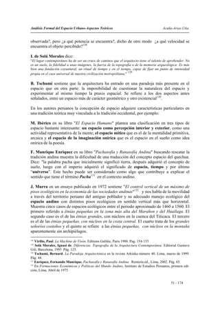 Análisis Formal del Espacio Urbano-Aspectos Teóricos                                    Acuña-Arias-Utia


observada?, pero ¿a qué potencia se encuentra?, dicho de otro modo ¿a qué velocidad se
encuentra el objeto percibido?128

I. de Solá Morales dice:
"El lugar contemporáneo ha de ser un cruce de caminos que el arquitecto tiene el talento de aprehender. No
es un suelo, la fidelidad a unas imágenes, la fuerza de la topografía o de la memoria arqueológica: Es más
bien una fundación coyuntural, un ritual de tiempo y en el tiempo, capaz de fijar un punto de intensidad
                                                                    129
propia en el caos universal de nuestra civilización metropolitana."

B. Tschumi sostiene que la arquitectura ha entrado en una paradoja más presente en el
espacio que en otra parte: la imposibilidad de cuestionar la naturaleza del espacio y
experimentar al mismo tiempo la praxis espacial. Se refiere a los dos aspectos antes
señalados, entre un espacio más de carácter geométrico y otro existencial130.

En los autores peruanos la concepción de espacio adquiere características particulares en
una tradición teórica muy vinculada a la tradición occidental, por ejemplo:

M. Ibérico en su libro "El Espacio Humano" plantea una clasificación en tres tipos de
espacio bastante interesante: un espacio como percepción interior y exterior, como una
actividad representativa de la mente; el espacio mítico que es el de la mentalidad primitiva,
arcaica y el espacio de la imaginación onírica que es el espacio en el sueño como idea
onírica de la poesía.

F. Manrique Enríquez en su libro "Pachasofía y Runasofía Andina" buscando rescatar la
tradición andina muestra la dificultad de una traducción del concepto espacio del quechua.
Dice: "la palabra pacha que inicialmente significó tierra, después adquirió el concepto de
suelo, luego con el imperio adquirió el significado de espacio, tiempo y por último
“universo”. Este hecho puede ser considerado como algo que contribuye a explicar el
sentido que tiene el término Pacha131 en el contexto andino.

J. Murra en un ensayo publicado en 1972 sostiene "El control vertical de un máximo de
pisos ecológicos en la economía de las sociedades andinas"132 y nos habla de la movilidad
a través del territorio peruano del antiguo poblador y su adecuado manejo ecológico del
espacio andino con distintos pisos ecológicos en sentido vertical más que horizontal.
Muestra cinco casos de espacios ecológicos entre el periodo aproximado de 1460 a 1560. El
primero referido a étnias pequeñas en la zona más alta del Marañon y del Huallaga. El
segundo caso es el de las étnias grandes, con núcleos en la cuenca del Titicaca. El tercero
es el de las étnias pequeñas, con núcleos en la costa central. El cuarto trata de los grandes
señoríos costeños y el quinto se refiere a las étnias pequeñas, con núcleos en la montaña
aparentemente sin archipiélagos.
128
    Virilio, Paul. La Machine de Visón. Editions Galilée, Paris 1988. Pag. 154-155
129
    Solá Morales, Ignasi de. Diferencias. Topografía de la Arquitectura Contemporánea. Editorial Gustavo
Gili, Barcelona, 1995 .Pág. 125.
130
    Tschumi, Bernard. La Paradoja Arquitectónica en la revista Arkinka número 40. Lima, marzo de 1999.
Pág. 44.
131
    Enríquez, Fernando Manrique. Pachasofía y Runasofía Andina. Rentería ed., Lima, 2002. Pág. 65.
132
    En Formaciones Económicas y Políticas del Mundo Andino, Instituto de Estudios Peruanos, primera edi-
ción, Lima, Abril de 1975


                                                                                             51 - 174
 