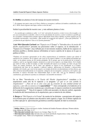 Análisis Formal del Espacio Urbano-Aspectos Teóricos                                          Acuña-Arias-Utia




O. Dollfus nos plantea el reto del manejo de nuestro territorio:
"...En ninguna otra parte como en el Perú y Bolivia se encuentra a millones de hombres establecidos a más
de 3, 500 m. hacia regiones más bajas, incluso a nivel de mar".

Señala la peculiaridad de nuestro caso y más adelante plantea el reto:
“...La cuestión que se plantea es saber si el ‘reto’ está atrás de nosotros, es decir si no se ha recogido, y en
ese caso la decadencia es durable, o bien si el reto está delante de nosotros, es decir si todavía es posible que
las sociedades contemporáneas puedan superar dificultades hasta ahora sufridas en forma negativa por las
sociedades mecanizadas y mercantiles. ¿Qué modelo de ocupación del espacio?, ¿Para qué población? Y
                                                               133
¿en función de qué objetivos? Esta es la cuestión planteada."

 Luis Miró Quesada Garland con "Espacio en el Tiempo" e "Introducción a la teoría del
diseño arquitectónico" presenta sus precisiones sobre el espacio; en la introducción a
"Espacio en el Tiempo", muy influido por el movimiento moderno, habla de los espacios en
distintos pueblos y distinta épocas refiriéndose al nuevo espíritu de la época en la que se
publicó el libro:
"Podemos así encontrar aprisionado en las obras arquitectónicas el sentimiento cósmico que alentó el
espíritu de sus creadores. De lo egipcio, que creyó en un espacio infinito y en una infinita perennidad que
cuajó en los planos eternos de las eternas pirámides. De lo griego, que en la perfección de lo formal y
somático, cual en sus logrados templos, interpretó su sentir de un espacio y un tiempo finitos. De lo hindú,
que sintió en ritmo, en fluir de tiempo, el rodar inevitable del espacio en el tiempo; un ritmo con que hizo
vibrar sus estupas frenéticas. De lo chino, que definido su espacio lo ha estabilizado en el tiempo;
cristalización que hace de sus pagodas y palacios seglares, aplicaciones de fórmulas y abstracciones
definidas. de lo árabe, que creyó en un espacio y un tiempo de ficción sin determinismos ni leyes físicas, que
ellos vertieron maravillosamente en el espejismo milagroso de sus mezquitas y alcázares y de lo gótico, que
desestimó el espacio buscando una temporalidad fugaz el más allá; cual en los dinámicos encajes
                                                                                  134
catedralicios, que deshacen su forma en continuado e incontenible movimiento” .


En su libro "Introducción a la Teoría del Diseño Arquitectónico" considera a la
arquitectura como arte de lo espacial: y se pregunta "¿Y qué es en este sentido la
Arquitectura? “...Para mí no es otra cosa que la creación de una entidad formal de
espacios, y por ello su esencia es la espacialidad."135. Esto corresponde a la tradición en la
definición de la arquitectura moderna que concebía que el espacio constituía la esencialidad
de la arquitectura.136 Para él el espacio vivible está asociado a la idea de confort, siguiendo
la tradición del funcionalismo en la arquitectura, que es materia de otro debate.

J. Burga en "Del Espacio a la Forma" da cuenta de las distintas concepciones del espacio
en la historia pero no plantea esta disyuntiva entre espacio y lugar. En el último capítulo de
su libro opta por la aproximación geométrica científica dejando de lado la existencial.


133
    Dollfus, Olivier. El Reto del Espacio Andino. Instituto de Estudios Peruanos ediciones. Primera edición.
Lima, febrero de 1981.Págs. 11-13
134
    Miro Quesada Garland, Luís. Espacio en el tiempo. Págs. 11 y 12
135
    Miró Quesada Garland, Luís. Introducción a la Teoría del Diseño Arquitectónico. Lima, 1994, Pág.11
136
    Por ejemplo véase, “Saber ver la Arquitectura”, de Bruno Zevi.


                                                                                                       52 - 174
 