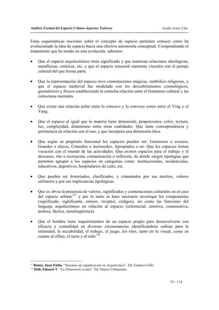 Análisis Formal del Espacio Urbano-Aspectos Teóricos                                       Acuña-Arias-Utia


Estas esquemáticas nociones sobre el concepto de espacio permiten conocer como ha
evolucionado la idea de espacio hacia una efectiva autonomía conceptual. Compendiando el
tratamiento que ha tenido en esta evolución, sabemos:

•        Que el espacio arquitectónico tiene significado y que mantiene relaciones ideológicas,
         metafísicas, estéticas, etc. y que el espacio sensorial mantiene vínculos con el paisaje
         cultural del que forma parte.

•        Que la representación del espacio tuvo connotaciones mágicas, simbólico religiosas, y
         que el espacio medieval fue modelado con los descubrimientos cosmológicos,
         geométricos y físicos estableciendo la estrecha relación entre el fenómeno cultural y las
         estructuras mentales.

•        Que existe una relación polar entre lo cóncavo y lo convexo como entre el Ying y el
         Yang.

•        Que el espacio al igual que la materia tiene dimensión, proporciones, color, textura,
         luz, complejidad, dinamismo entre otras cualidades. Que tiene correspondencia y
         pertinencia en relación con el uso, y que incorpora una dimensión ética.

•        Que según su propósito funcional los espacios pueden ser: Generosos o escasos,
         Grandes o chicos, Cómodos o incómodos, Apropiados o no. Que los espacios tienen
         vocación con el mundo de las actividades. Que existen espacios para el trabajo y el
         descanso, rito o recreación, comunicación o reflexión, de donde surgen tipologías que
         permiten agrupar a los espacios en categorías como: institucionales, residenciales,
         educativos, deportivos, hospitalarios de culto, etc.

•        Que pueden ser historiados, clasificados, y cimentados por sus meritos, valores
         utilitarios y por sus implicancias tipológicas.

•        Que es obvia la presencia de valores, significados y connotaciones culturales en el caso
         del espacio urbano137 y por lo tanto se hace necesario investigar los componentes
         (significado, significante, emisor, receptor, códigos), así como las funciones del
         lenguaje arquitectónico en relación al espacio (referencial, emotiva, conminativa,
         poética, fáctica, metalingüística).

•        Que el hombre tiene requerimientos de un espacio propio para desenvolverse con
         eficacia y comodidad en diversas circunstancias identificándose esferas para la
         intimidad, la sociabilidad, el trabajo, el juego, los ritos, tanto en lo visual, como en
         cuanto al olfato, el tacto y el oído138.




137
      Bonta, Juan Pablo. “Sistemas de significación en Arquitectura”. Ed. Gustavo Gilli.
138
      Hall, Eduard T. “La Dimensión oculta”. Ed. Nuevo Urbanismo.


                                                                                                53 - 174
 