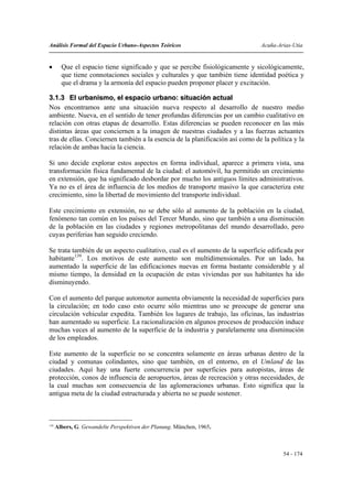 Análisis Formal del Espacio Urbano-Aspectos Teóricos                           Acuña-Arias-Utia


•       Que el espacio tiene significado y que se percibe fisiológicamente y sicológicamente,
        que tiene connotaciones sociales y culturales y que también tiene identidad poética y
        que el drama y la armonía del espacio pueden proponer placer y excitación.

3.1.3 El urbanismo, el espacio urbano: situación actual
Nos encontramos ante una situación nueva respecto al desarrollo de nuestro medio
ambiente. Nueva, en el sentido de tener profundas diferencias por un cambio cualitativo en
relación con otras etapas de desarrollo. Estas diferencias se pueden reconocer en las más
distintas áreas que conciernen a la imagen de nuestras ciudades y a las fuerzas actuantes
tras de ellas. Conciernen también a la esencia de la planificación así como de la política y la
relación de ambas hacia la ciencia.

Si uno decide explorar estos aspectos en forma individual, aparece a primera vista, una
transformación física fundamental de la ciudad: el automóvil, ha permitido un crecimiento
en extensión, que ha significado desbordar por mucho los antiguos límites administrativos.
Ya no es el área de influencia de los medios de transporte masivo la que caracteriza este
crecimiento, sino la libertad de movimiento del transporte individual.

Este crecimiento en extensión, no se debe sólo al aumento de la población en la ciudad,
fenómeno tan común en los países del Tercer Mundo, sino que también a una disminución
de la población en las ciudades y regiones metropolitanas del mundo desarrollado, pero
cuyas periferias han seguido creciendo.

Se trata también de un aspecto cualitativo, cual es el aumento de la superficie edificada por
habitante139. Los motivos de este aumento son multidimensionales. Por un lado, ha
aumentado la superficie de las edificaciones nuevas en forma bastante considerable y al
mismo tiempo, la densidad en la ocupación de estas viviendas por sus habitantes ha ido
disminuyendo.

Con el aumento del parque automotor aumenta obviamente la necesidad de superficies para
la circulación; en todo caso esto ocurre sólo mientras uno se preocupe de generar una
circulación vehicular expedita. También los lugares de trabajo, las oficinas, las industrias
han aumentado su superficie. La racionalización en algunos procesos de producción induce
muchas veces al aumento de la superficie de la industria y paralelamente una disminución
de los empleados.

Este aumento de la superficie no se concentra solamente en áreas urbanas dentro de la
ciudad y comunas colindantes, sino que también, en el entorno, en el Umland de las
ciudades. Aquí hay una fuerte concurrencia por superficies para autopistas, áreas de
protección, conos de influencia de aeropuertos, áreas de recreación y otras necesidades, de
la cual muchas son consecuencia de las aglomeraciones urbanas. Esto significa que la
antigua meta de la ciudad estructurada y abierta no se puede sostener.



139
      Albers, G. Gewandelte Perspektiven der Planung. München, 1965.



                                                                                       54 - 174
 