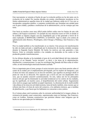 Análisis Formal del Espacio Urbano-Aspectos Teóricos                          Acuña-Arias-Utia


Esto nuevamente se remonta al hecho de que la evolución política no ha ido junto con la
evolución de la ciudad. Por muchas décadas era común, sencillamente incorporar en los
límites administrativos aquellas áreas de la ciudad que hubiesen salido de él. Con esto se
incorporaba a pequeños pueblos, a conjuntos residenciales que formaban una unidad junto
con la gran ciudad y pasaban a usufructuar de la administración y de las ventajas que ésta
tenía.

Esto hacía en muchos casos muy difícil poder definir cuáles eran los límites de esta vida
urbana y del Espacio económico. Un ejemplo de esta situación ocurre en USA en donde se
ha acuñado ya algunos slogans con tres megalópolis que se han generado a través de lo
antes explicado, el BOSWASH, CHIPITIS y el SANSAN. Aquí se alude a los centros de
aglomeración entre Boston y Washington, entre Chicago y Pittsburg y San Francisco y San
Diego.

Pero la ciudad también se ha transformado en su interior. Este proceso de transformación
ha sido sin duda activado y simplificado por la destrucción de muchas ciudades europeas
durante la Segunda Guerra Mundial. De hecho los motivos son más generales y más
básicos. Estos se extienden también a las ciudades no destruidas en las cuales se han
producido grandes transformaciones.

En las últimas décadas se ha trasladado el peso de la actividad laboral del área industrial-
artesanal, al así llamado "sector terciario", es decir, a las áreas de la administración,
distribución y comunicaciones. Lo que los sociólogos han llamado del blue-collar al white-
collar, en una terminología americana bastante acertada. 140

Esto es importante para el tema, porque el sector terciario ejerce una fuerte presión sobre el
centro de la ciudad, por el emplazamiento privilegiado, por los medios de transporte y por
el deseo de tener una empresa en un área de renombre, que significa un prestigio desde el
punto de vista de su dirección. Por supuesto que a través de esto son desplazados otros
usos, que no pueden concurrir económicamente. En esto, radica uno de los principales
motivos del por qué ha disminuido la actividad residencial en los centros de las ciudades,
que ha significado, en muchos casos, el despoblamiento del centro urbano. Seguramente
otros motivos juegan aquí también un papel importante. La disminución de la multivariable
vida urbana en las áreas de actividad nocturna, tiene de hecho también, otras razones que se
refieren más bien a la hora de cierre del comercio, a los adelantos técnicos, que a medidas
de planificación, y que hacen que los habitantes no concurran a estos centros.

En el mismo plano está la protesta sobre la creciente uniformidad de la imagen urbana; la
existencia de grandes casas comerciales, supermercados tanto en Santiago, San Francisco,
como en Londres. Sistemas constructivos que permiten obtener estas imágenes que de
hecho no son apreciadas por los habitantes.




140
      Fourastie, J. Die Grosse Hoffnung des XX. Jahrhunderts. Köln, 1968.




                                                                                   55 - 174
 