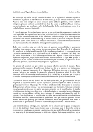 Análisis Formal del Espacio Urbano-Aspectos Teóricos                        Acuña-Arias-Utia


Sin duda que hay casos en que también las obras de la arquitectura moderna ayudan a
mantener o a generar la individualidad de una ciudad, y a que ésta se diferencie de otra.
Aquí se trata casi siempre de casos aislados, como edificios públicos, como ciudades
olímpicas, grandes edificios administrativos. Hoy día ya no se podría hablar, a pesar de
ciertas tendencias que conducen a ello, de la lugaridad de las construcciones, como sí se
podía hablar en la era pre-industrial.

A estos fenómenos físicos habría que agregar un nuevo desarrollo, cuyas raíces están aún
en el siglo XIX. La expansión de la relación individual hacia la ciudad, queda demostrado a
través de las uniones comerciales de las relaciones vivienda-trabajo, y de otros tipos que
van mucho más allá del problema local y en muchos casos se producen en lugares distintos
a aquellos en los cuales habita. Los intereses del comercio y de la industria tienen también
sus mercados mucho más allá de los límites primitivos de la ciudad.

Todo esto complica cada vez más la tarea de generar responsabilidad y conciencia
ciudadana para mantener y de mejorar los centros urbanos. Este desarrollo de la influencia
del tamaño de la ciudad y del desarrollo de la ciudad determinado por el emplazamiento de
ciertas fuerzas expansivas y su emplazamiento de acuerdo a la estructura vial, tiene cada
día menor importancia, es decir disminuye cada vez más. Seguro, existen todavía algunas
dependencias pero no juegan de hecho el mismo rol que tenían en el siglo XIX, porque el
significado de los factores influenciados directamente por el hombre, el significado de las
decisiones políticas y económicas ha sobrepasado el problema.

En general el resultado es que existe una nueva relación respecto al espacio. Tenía
antiguamente los caracteres de un bien sin límites, hoy día se le reconoce sus limitaciones.
Y no sólo en aspectos importantes de la vida urbana del hombre, sino que en su significado
general. Mientras los modelos de desarrollo urbano de la primera mitad de siglo XIX
partían de la idea de expansión y ordenamiento de la ciudad, hoy se reconoce que el espacio
es un bien escaso y que se debe controlar el crecimiento de las grandes áreas urbanas.

Los motivos radican en dos planos: por un lado queda claro, en qué dimensión, en qué
magnitud, el desarrollo urbano devora superficies, elimina superficies libres e induce a
grandes destrucciones del paisaje. Por otro lado está la necesidad de asegurar la existencia
de la estructura urbana misma, y sus expresiones para sus habitantes. Esta nueva relación
con el espacio motiva, por otra parte, una nueva relación con la planificación. Se trataba
primitivamente, de funciones directoras en áreas limitadas en las cuales las necesidades de
espacio se entremezclaban, así hoy debe aparecer el concepto del desarrollo total del
espacio. Esto significa que la planificación no debe ser entendida como coordinación de
desarrollos naturales, como correctora de problemas, sino que debe ser pensada de una
manera mucho más global y que debe ser orientada a metas más generales. Con esto a la
planificación le quedaba sólo la tarea de acomodar el espacio urbano a este desarrollo.

Una interpretación de este tipo, sólo explicable por la situación de la época, no se podría
hoy en día justificar. Hace mucho tiempo que se reconoció que el desarrollo social y
económico en ningún caso es natural o autónomo, sino que está influenciado y manipulado
por una serie de decisiones humanas en diferentes planos. Bajo estas condiciones no se



                                                                                    56 - 174
 