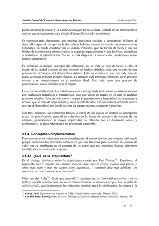 Análisis Formal del Espacio Urbano-Aspectos Teóricos                                      Acuña-Arias-Utia


puede observar la ciudad y la Landesplanung en forma aislada. Aislada de las innumerables
medias que se incorporan para dirigir el desarrollo social y económico.

Se reconoce más claramente, que muchas decisiones sociales y económicas influyen el
desarrollo espacial, sin que en la decisión se hubiese tomado en cuenta las consecuencias
espaciales. Se puede constatar que el sistema tributario, que las tarifas de fletes y que los
límites de la estructura administrativa se expresan espacialmente y que facilitan, complican
o desbaratan la planificación. Ya no se está dispuesto a tomar estas condiciones como
hechos inalterables.

En contraste al antiguo concepto del urbanismo, no se trata ya más de llevar a cabo el
diseño de la ciudad a través de una sucesión de hechos aislados, sino, que se trata de una
permanente influencia del desarrollo existente. Esto no elimina el que con este tipo de
plano se pueda predecir estados futuros. La atención está centrada, entonces, en el proceso
mismo y no esencialmente en el producto final. Esto vale tanto para proceso de
planificación, como también para el objeto.

La estructura edificada de la ciudad no es vista e interpretada tanto como un sistema técnico
con cualidades materiales e inmateriales, sino que como un marco en el cual se realizan
procesos sociales. Esto en todo caso sirve para el pensamiento a largo plazo de la estructura
urbana, que se trata de dejar abierta y en lo posible flexible. De una manera diferente ocurre
esto en el plano detallado donde se trata de generar normas concretas y precisas.

Son tres, entonces, los elementos básicos a través de los cuales se destaca la concepción
actual de planificación espacial en relación con la forma de pensar y de trabajar de las
antiguas generaciones: la mayor objetividad, la relación con el desarrollo social y
económico, y la clara referencia a un proceso de desarrollo.


3.1.4 Conceptos Complementarios
Presentamos estos conceptos como complemento al marco teórico que estamos utilizando
porque contienen los referentes teóricos en que nos basamos para sustentar los juicios de
valor que se emplearan en el examen de los casos que nos permiten ilustrar diferentes
modalidades de análisis del espacio.

3.1.4.1 ¿Qué es la arquitectura?
En el dialogo platónico sobre la arquitectura escrito por Paul Valery,141 Eupalinos, el
arquitecto dice “...cuanto mas medito sobre mi arte, mas lo ejerzo; cuanto mas pienso y
obro, mas sufro y mas me alegro como arquitecto...” construir dice mas adelante “es
construir-se”, es “conocerse a si mismo”.

Mies van der Rohe142 decía que aprendió la arquitectura de “los edificios viejos, con su
bella y sencilla construcción, su maravillosa artesanía, su hermosa proporción, su falta de
sofisticación”, quería encontrar las relaciones precisas entre la civilización, la cultura y la

141
      Valery, Paul: Eupalinos o el Arquitecto, 1921, Galería Yerba y otros eds., Murcia, 1982.
142
      Van Der Rohe, Ludwig Mies: Escritos, Diálogos y Discursos, Galería Yerba y otros Eds. Murcia, 1981.


                                                                                               57 - 174
 