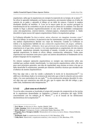 Análisis Formal del Espacio Urbano-Aspectos Teóricos                                        Acuña-Arias-Utia


arquitectura; sabia que la arquitectura era siempre la expresión de su tiempo, de su época143.
Su oficio lo aprendió trabajando con buenos arquitectos, previamente trabajo en el taller de
cantería de su padre y aprendió el dibujo en un taller de estucos. Conoció la madera
diseñando detalles de muebles. A. Loos en la mayor parte de sus escritos persiguió la
transformación de las costumbres en pos de una nueva cultura de lo cotidiano. Esa idea del
mundo la llego a plasmar arquitectónicamente en una serie de dualidades contrapuestas
como arte-arquitectura, exterior-interior, volumen-espacio, ornamento-material. L. Kahn
descubrió el gran suceso del espacio arquitectónico frente a la arquitectura griega.

Le Corbusier afirmaba “la clave es mirar...mirar, observar, ver, imaginar, inventar, crear.”
Para él el dibujo, la escritura y la paciencia eran los instrumentos con los que se apoyaba en
sus análisis arquitectónicos durante sus viajes de formación. Cuando Le Corbusier se
refería a la arquitectura hablaba de una conmoción arquitectónica de juegos, sabiduría,
relaciones, dualidades, volúmenes, luces que provocan una sensación arquitectónica, esta
experiencia en el que mira, recorre y vive una arquitectura es arquitectura; de esta manera
se aprende arquitectura mirando, recorriendo el mundo, viviendo en suma, es como se
aprende arquitectura, lo demás es oficio, dibujo, construcción, urbanística. Todas estas
experiencias nos muestran como poco a poco sus autores descubrieron el fundamento de los
propios lenguajes de los arquitectos.

En síntesis cualquier operación arquitectónica es siempre una intervención sobre una
realidad que acabara siendo transformada. La intervención arquitectónica sobre ella tiene
pues unos principios generales, una idea de regularidad, unas normas en torno a las que se
debe desarrollar la arquitectura, pasando por materias científico técnicas que atienden todo
el abanico de asuntos arquitectónicos.

Pero hay algo más y esto ha venido a plantearlo la teoría de la deconstrucción144. La
différance derridiana alude a la existencia de intervalos que evitan la relación univoca entre
regla y los usos particulares de esa regla.145 La de-construcción propone descubrir lo otro,
ese algo mas que caracteriza una obra de arte; que la separa mas allá del código y que,
sobre todo, fundamenta toda interpretación.146


3.1.4.2       ¿Qué cosa es el diseño?
Ya en los años cincuenta se localizaba el origen del concepto de composición en las teorías
de la arquitectura desarrolladas en Inglaterra y Francia a principios del siglo XVIII,
concretamente con los trabajos de R. Morris,147 y en el rescate de las definiciones
decimonónicas de la arquitectura148.



143
    Zevi, Bruno: Architectura in Nuce, Aguilar, Madrid, 1969.
144
    Culler, Jonathan: Sobre la deconstrucción, Cátedra, Madrid, 1984.
145
    Rorty, Richard: Contingencia, Ironía y solidaridad, Paidos, Barcelona, 1991.
146
    Prigogine, Ilya y Strengers, Isabelle: Metamorfosis de la ciencia, La nueva Alianza. Alianza Editorial,
Madrid, 1983.
147
    Kaufmann, Emil: La arquitectura de la ilustración; G. Gili, Barcelona, 1974.
148
    Colin, Rowe: Manierismo y arquitectura moderna y otros ensayos, G. Gili, Barcelona, 1978.


                                                                                                     58 - 174
 