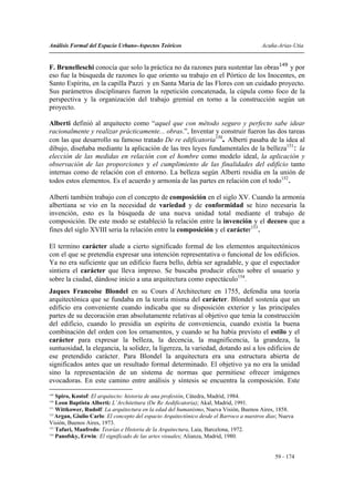 Análisis Formal del Espacio Urbano-Aspectos Teóricos                                     Acuña-Arias-Utia


F. Brunelleschi conocía que solo la práctica no da razones para sustentar las obras149 y por
eso fue la búsqueda de razones lo que oriento su trabajo en el Pórtico de los Inocentes, en
Santo Espíritu, en la capilla Pazzi y en Santa Maria de las Flores con un cuidado proyecto.
Sus parámetros disciplinares fueron la repetición concatenada, la cúpula como foco de la
perspectiva y la organización del trabajo gremial en torno a la construcción según un
proyecto.

Alberti definió al arquitecto como “aquel que con método seguro y perfecto sabe idear
racionalmente y realizar prácticamente... obras.”, Inventar y construir fueron las dos tareas
con las que desarrollo su famoso tratado De re edificatoria150. Alberti pasaba de la idea al
dibujo, diseñaba mediante la aplicación de las tres leyes fundamentales de la belleza151: la
elección de las medidas en relación con el hombre como modelo ideal, la aplicación y
observación de las proporciones y el cumplimiento de las finalidades del edificio tanto
internas como de relación con el entorno. La belleza según Alberti residía en la unión de
todos estos elementos. Es el acuerdo y armonía de las partes en relación con el todo152.

Alberti también trabajo con el concepto de composición en el siglo XV. Cuando la armonía
albertiana se vio en la necesidad de variedad y de conformidad se hizo necesaria la
invención, esto es la búsqueda de una nueva unidad total mediante el trabajo de
composición. De este modo se estableció la relación entre la invención y el decoro que a
fines del siglo XVIII seria la relación entre la composición y el carácter153.

El termino carácter alude a cierto significado formal de los elementos arquitectónicos
con el que se pretendía expresar una intención representativa o funcional de los edificios.
Ya no era suficiente que un edificio fuera bello, debía ser agradable, y que el espectador
sintiera el carácter que lleva impreso. Se buscaba producir efecto sobre el usuario y
sobre la ciudad, dándose inicio a una arquitectura como espectáculo154.
Jaques Francoise Blondel en su Cours d´Architecture en 1755, defendía una teoría
arquitectónica que se fundaba en la teoría misma del carácter. Blondel sostenía que un
edificio era conveniente cuando indicaba que su disposición exterior y las principales
partes de su decoración eran absolutamente relativas al objetivo que tenia la construcción
del edificio, cuando lo presidía un espíritu de conveniencia, cuando existía la buena
combinación del orden con los ornamentos, y cuando se ha había previsto el estilo y el
carácter para expresar la belleza, la decencia, la magnificencia, la grandeza, la
suntuosidad, la elegancia, la solidez, la ligereza, la variedad, dotando así a los edificios de
ese pretendido carácter. Para Blondel la arquitectura era una estructura abierta de
significados antes que un resultado formal determinado. El objetivo ya no era la unidad
sino la representación de un sistema de normas que permitiese ofrecer imágenes
evocadoras. En este camino entre análisis y síntesis se encuentra la composición. Este
149
    Spiro, Kostof: El arquitecto: historia de una profesión, Cátedra, Madrid, 1984.
150
    Leon Baptista Alberti: L´Architettura (De Re Aedificatoria); Akal, Madrid, 1991.
151
    Wittkower, Rudolf: La arquitectura en la edad del humanismo, Nueva Visión, Buenos Aires, 1858.
152
    Argan, Giulio Carlo: El concepto del espacio Arquitectónico desde el Barroco a nuestros días; Nueva
Visión, Buenos Aires, 1973.
153
    Tafuri, Manfredo: Teorías e Historia de la Arquitectura, Laia, Barcelona, 1972.
154
    Panofsky, Erwin: El significado de las artes visuales; Alianza, Madrid, 1980.


                                                                                               59 - 174
 