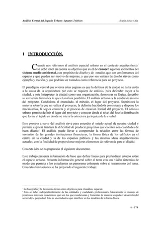Análisis Formal del Espacio Urbano-Aspectos Teóricos                                   Acuña-Arias-Utia




1 INTRODUCCIÓN.

            uando nos referimos al análisis espacial urbano en el contexto arquitectónico1
        C   se debe tener en cuenta su objetivo que es el de conocer aquellos elementos del
sistema medio ambiental, con propósito de diseño y de estudio, que son conformantes del
espacio y que pueden ser motivo de mejoras, y que por sus valores de diseño sirven como
ejemplo y lección, y que podrían ser tomados como referencia para un proyecto.

El paradigma central que orienta estas paginas es que la defensa de la ciudad se halla unida
a la causa de la arquitectura por esto se requiere de análisis, para defender mejor a la
ciudad, y este Interpretar la ciudad como una organización, demostrar su lógica, describir
su estructura formal es lo que el análisis posibilita. El análisis urbano es la condición misma
del proyecto. Condiciona el enunciado, el método, el lugar del proyecto. Suministra la
materia sobre la que se realiza el proyecto, la delimita haciéndola consistente y dispone los
mecanismos, la lógica concreta y el proceso de creación formal del proyecto. El análisis
urbano permite definir el lugar del proyecto y conocer desde el nivel del lote la distribución
que forma el tejido en donde se inicia la estructura jerárquica de la ciudad.

Este conocer a partir del análisis sirve para entender el estado actual de nuestra ciudad y
permite explicar también la dificultad de producir proyectos que cuenten con cualidades de
buen diseño2. El análisis puede llevar a comprender la relación entre las formas de
inversión de las grandes instituciones financieras, la forma física de los edificios en el
centro de la ciudad y la de los espacios públicos y las mismas ideas arquitectónicas
actuales, con la finalidad de proporcionar mejores elementos de referencia para el diseño.

Con esta idea se ha preparado el siguiente documento.

Este trabajo presenta información de base que define líneas para profundizar estudio sobre
el espacio urbano. Presenta información general sobre el tema con una visión sistémica de
modo que permita a los estudiantes un panorama coherente sobre el tratamiento del tema.
Con estas limitaciones se ha preparado el siguiente trabajo:




1
 La Geografía y la Economía tienen otros objetivos para el análisis espacial.
2
 Esto se debe, independientemente de las calidades y cualidades profesionales, básicamente al manejo de
poderosos intereses económicos que son los que condicionan y fomentan de manera sesgada el desarrollo del
sector de la propiedad. Esta es una industria que interfiere en los modelos de la forma física.


                                                                                                 6 - 174
 