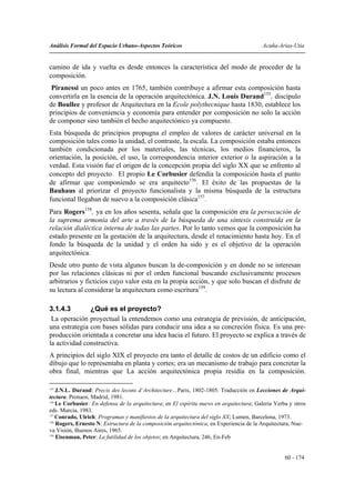 Análisis Formal del Espacio Urbano-Aspectos Teóricos                                     Acuña-Arias-Utia


camino de ida y vuelta es desde entonces la característica del modo de proceder de la
composición.
 Piranessi un poco antes en 1765, también contribuye a afirmar esta composición hasta
convertirla en la esencia de la operación arquitectónica. J.N. Louis Durand155, discípulo
de Boullee y profesor de Arquitectura en la Ecole polythecnique hasta 1830, establece los
principios de conveniencia y economía para entender por composición no solo la acción
de componer sino también el hecho arquitectónico ya compuesto.
Esta búsqueda de principios propugna el empleo de valores de carácter universal en la
composición tales como la unidad, el contraste, la escala. La composición estaba entonces
también condicionada por los materiales, las técnicas, los medios financieros, la
orientación, la posición, el uso, la correspondencia interior exterior o la aspiración a la
verdad. Esta visión fue el origen de la concepción propia del siglo XX que se enfrento al
concepto del proyecto. El propio Le Corbusier defendía la composición hasta el punto
de afirmar que componiendo se era arquitecto156. El éxito de las propuestas de la
Bauhaus al priorizar el proyecto funcionalista y la misma búsqueda de la estructura
funcional llegaban de nuevo a la composición clásica157.
Para Rogers158, ya en los años sesenta, señala que la composición era la persecución de
la suprema armonía del arte a través de la búsqueda de una síntesis construida en la
relación dialéctica interna de todas las partes. Por lo tanto vemos que la composición ha
estado presente en la gestación de la arquitectura, desde el renacimiento hasta hoy. En el
fondo la búsqueda de la unidad y el orden ha sido y es el objetivo de la operación
arquitectónica.
Desde otro punto de vista algunos buscan la de-composición y en donde no se interesan
por las relaciones clásicas ni por el orden funcional buscando exclusivamente procesos
arbitrarios y ficticios cuyo valor esta en la propia acción, y que solo buscan el disfrute de
su lectura al considerar la arquitectura como escritura159.

3.1.4.3        ¿Qué es el proyecto?
 La operación proyectual la entendemos como una estrategia de previsión, de anticipación,
una estrategia con bases sólidas para conducir una idea a su concreción física. Es una pre-
producción orientada a concretar una idea hacia el futuro. El proyecto se explica a través de
la actividad constructiva.
A principios del siglo XIX el proyecto era tanto el detalle de costos de un edificio como el
dibujo que lo representaba en planta y cortes; era un mecanismo de trabajo para concretar la
obra final, mientras que La acción arquitectónica propia residía en la composición.

155
    J.N.L. Durand: Precis des lecons d´Architecture…Paris, 1802-1805. Traducción en Lecciones de Arqui-
tectura. Pronaos, Madrid, 1981.
156
    Le Corbusier: En defensa de la arquitectura; en El espíritu nuevo en arquitectura; Galeria Yerba y otros
eds. Murcia, 1983.
157
    Conrado, Ulrich: Programas y manifiestos de la arquitectura del siglo XX; Lumen, Barcelona, 1973.
158
    Rogers, Ernesto N: Estructura de la composición arquitectónica, en Experiencia de la Arquitectura, Nue-
va Visión, Buenos Aires, 1965.
159
    Eisenman, Peter: La futilidad de los objetos; en Arquitectura, 246, En-Feb


                                                                                                   60 - 174
 