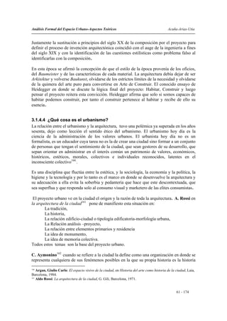 Análisis Formal del Espacio Urbano-Aspectos Teóricos                                        Acuña-Arias-Utia


Justamente la sustitución a principios del siglo XX de la composición por el proyecto para
definir el proceso de invención arquitectónica coincidió con el auge de la ingeniería a fines
del siglo XIX y con la identificación de las cuestiones estilísticas como problema falso al
identificarlas con la composición.

En esta época se afirmó la concepción de que el estilo de la época provenía de los oficios,
del Baumeister y de las características de cada material. La arquitectura debía dejar de ser
Arkitektur y volverse Baukunst, olvidarse de los estrictos límites de la necesidad y olvidarse
de la quimera del arte puro para convertirse en Arte de Construir. El conocido ensayo de
Heidegger en donde se discute la lógica final del proyecto: Habitar, Construir y luego
pensar el proyecto reitera esta convicción. Heidegger afirma que solo si somos capaces de
habitar podemos construir, por tanto el construir pertenece al habitar y recibe de ello su
esencia.


3.1.4.4 ¿Qué cosa es el urbanismo?
La relación entre el urbanismo y la arquitectura, tuvo una polémica ya superada en los años
sesenta, dejo como lección el sentido ético del urbanismo. El urbanismo hoy día es la
ciencia de la administración de los valores urbanos. El urbanista hoy día no es un
formalista, es un educador cuya tarea no es la de crear una ciudad sino formar a un conjunto
de personas que tengan el sentimiento de la ciudad, que sean gestores de su desarrollo, que
sepan orientar en administrar en el interés común un patrimonio de valores, económicos,
históricos, estéticos, morales, colectivos e individuales reconocidos, latentes en el
inconsciente colectivo160..

Es una disciplina que fluctúa entre la estética, y la sociología, la economía y la política, la
higiene y la tecnología y por lo tanto es el marco en donde se desenvuelve la arquitectura y
su adecuación a ella evita la soberbia y pedantería que hace que este descontextuada, que
sea superflua y que responda solo al consumo visual y marketero de las elites consumistas.

 El proyecto urbano ve en la ciudad el origen y la razón de toda la arquitectura. A. Rossi en
la arquitectura de la ciudad161 pone de manifiesto esta situación en:
       La tradición,
       La historia,
       La relación edificio-ciudad o tipología edificatoria-morfología urbana,
       La Relación análisis –proyecto,
       La relación entre elementos primarios y residencia
       La idea de monumento,
       La idea de memoria colectiva.
Todos estos temas son la base del proyecto urbano.

C. Aymonino162 cuando se refiere a la ciudad la define como una organización en donde se
representa cualquiera de sus fenómenos posibles en la que su propia historia es la historia
160
    Argan, Giulio Carlo: El espacio visivo de la ciudad, en Historia del arte como historia de la ciudad, Laia,
Barcelona, 1984.
161
    Aldo Rossi: La arquitectura de la ciudad, G. Gili, Barcelona, 1971.


                                                                                                  61 - 174
 