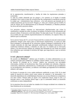 Análisis Formal del Espacio Urbano-Aspectos Teóricos                                 Acuña-Arias-Utia


de la superposición, transformación y huellas de todas las arquitecturas pensadas y
construidas.
La idea de ciudad, planteada por los griegos y los romanos es el legado al mundo
occidental. Poco a poco el paso de la historia han ido configurando la concepción actual de
la ciudad, que constantemente hace referencia a las tesis pioneras que pasando por la
ciudad renacentista, por las tesis de O. Wagner y C. Sitte, de T. Garnier, por los CIAM y la
carta de Atenas, por los planteamientos de la Deutscher Werkbund y el Bauhaus plantean
las claves del nuevo proyecto urbano.

Los proyectos urbanos consisten en intervenciones plurifuncionales que eviten la
zonificación y atiendan las calles, las plazas, los jardines, los barrios como instrumentos del
proyecto urbano. El proyecto es del todo urbano. No deja nada al azar. No solo pone orden
en la ciudad sino que controla arquitectónicamente los elementos, los espacios libres, los
edificios que lo conforman.

En la carta de Atenas del 33 y en la de Venecia del 64 se sostiene la tesis de la intervención
urbanística integral como marco para la intervención arquitectónica. La teoría de Aldo
Rossi propugna la salvaguarda de las estructuras urbanas, propugna la aprehensión de las
virtudes esenciales de cada lugar adecuando sensiblemente cualquier intervención a las
condiciones históricas urbanas y culturales en cada caso. Es evidente que la renovación
urbana y las intervenciones urbanas de cualquier tipo demandan de este modo una actitud
ética urbanística que contemple la tectónica del lugar, que tenga decoro y que su euritmia
sea valorada.


3.1.4.5 ¿Que es lo urbano?
De acuerdo con Dickinson163 sabemos que el tamaño y el estatus administrativo no son
criterios esenciales para establecer el verdadero carácter urbano, si no criterios de forma y
de función. El concepto de lo “urbano” implica una asociación con actividades
relacionadas, similares en localizaciones fijas. Estas actividades son culturales, religiosas,
comerciales, industriales, administrativas y residenciales en el sentido de que sus habitantes
no son productores sino rentistas y se dedican a actividades que dependen de los habitantes
urbanos y del campo.

En Europa el concepto de civitas estaba totalmente establecido ya para 1150. En la edad
media la mayoría de centros creció como centros de comercio y de intercambio y su
desarrollo dependieron de su habilidad para funcionar con un área tributaria en competencia
con otros centros. Primero hubo un ajuste a las condiciones físicas, luego la ruta y el
mercado anexo a una fortaleza dieron lugar a que la comunidad urbana en desarrollo
conformara su status independiente.

En la estructura física de casi todas las ciudades de la Europa occidental son evidentes las
fases históricas de su crecimiento.

162
 Aymonino, Carlo: El significado de las ciudades, Ed. Blume, Madrid, 1981, p.33
163
 Dickinson, Robert E. The scope and status of urban geography, an assesment, in Readings in Urban
Geography; Mayer M. H. & Kohn F. C. The University of Chicago Press, Ltd. London, 1959.


                                                                                             62 - 174
 