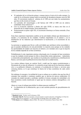 Análisis Formal del Espacio Urbano-Aspectos Teóricos                                   Acuña-Arias-Utia


•     El esplendor de la civilización griega y romana marca el inicio de la urbe europea. La
      caída de la civilización romana marca un periodo de decadencia durante cerca de 500
      años. El crecimiento medieval culmina en el 1500 con casi todos los asentamientos
      que hoy en día existen en Europa.
•     Los periodos del renacimiento y del barroco del 1500 al 1800 son de relativa
      estabilidad. (Fase eotécnica)164.
•     Con la revolución industrial a finales del siglo XVIII, se marca otro hito en el
      desarrollo de la ciudad europea. (Fase paleotécnica).
•     Posteriormente en pleno siglo XX, el crecimiento disminuye en forma sostenida. (Fase
      neotécnica).

Estas fases soportaron importantes cambios en las actividades urbanas que determinaron el
tamaño y la estructura de las ciudades. Cambios importantes en el carácter y en la
distribución de las industrias que determinaron la localización y el crecimiento de las
ciudades.

Las personas se agrupan para llevar a cabo actividades que satisfacen ciertas necesidades y
que no pueden satisfacerse sin esta proximidad. La mayoría crece porque en las ciudades
las oportunidades de empleo son mayores en número y en variedad; esto es que la mayoría
de las ciudades depende de su base económica.

Probablemente la más importante premisa relacionada con el concepto de base económica
es que las ciudades existen porque en ellas se desarrollan ciertas operaciones – industriales
y comerciales principalmente- que resultan en la producción, transferencia y distribución de
bienes y servicios para la población de las áreas fuera de la ciudad misma.

Los centros urbanos tienen un carácter focal y nodal que las separa económicamente y
físicamente de su área de influencia. La extensión en que cada una de las funciones urbanas
sirve a su población tributaria, en contraste a la producción de bienes y servicios para
consumo interno, es lo que constituye la fuerza de la base económica de cada centro
urbano.165

Sin embargo el concepto y la realidad de lo que es urbano no es estático sino que hoy día el
concepto esta sometido a continuos cambios que se derivan de nuevas condiciones. El
concepto de ciudad mercado a cambiado, también el mismo concepto de centralidad y de
base económica resulta insuficiente al igual que los mismos criterios demográficos y de
función.

Ahora se ve que el enfoque para definir lo urbano pasa por establecer166
• La dimensión de la urbanización, que es una cuestión practica de procedimientos de
   medida.


164
    Mumford, Lewis, Technics and Civilization; 1934.
165
    Alexander John W. The basic non basic concept of urban economic functions, in Readings in Urban Ge-
ography; Mayer M. H. & Kohn F. C. The University of Chicago Press, Ltd. London, 1959.
166
    P.M. Hauser y L. F. Schnore, editors (1964): The study of Urbanization; Nueva York, 1964.


                                                                                            63 - 174
 